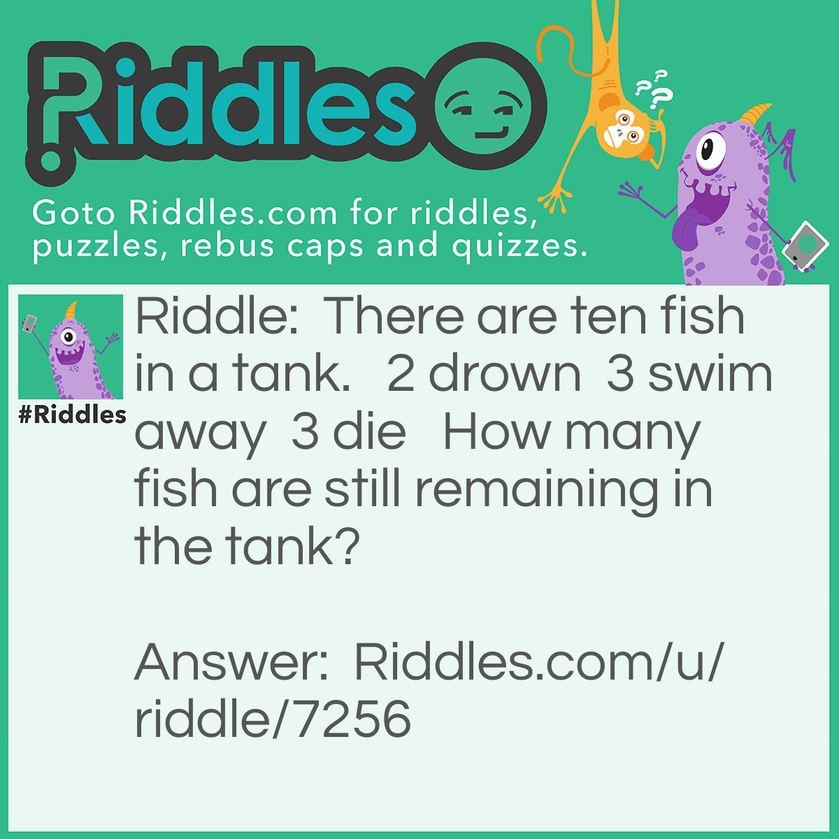 Riddle: There are ten fish in a tank.   2 drown  3 swim away  3 die   How many fish are still remaining in the tank? Answer: Ten.   Fish can't drown, they can't swim away either if they are in the tank but those three fish that are dead is possible. But they're not taken out from the tank!