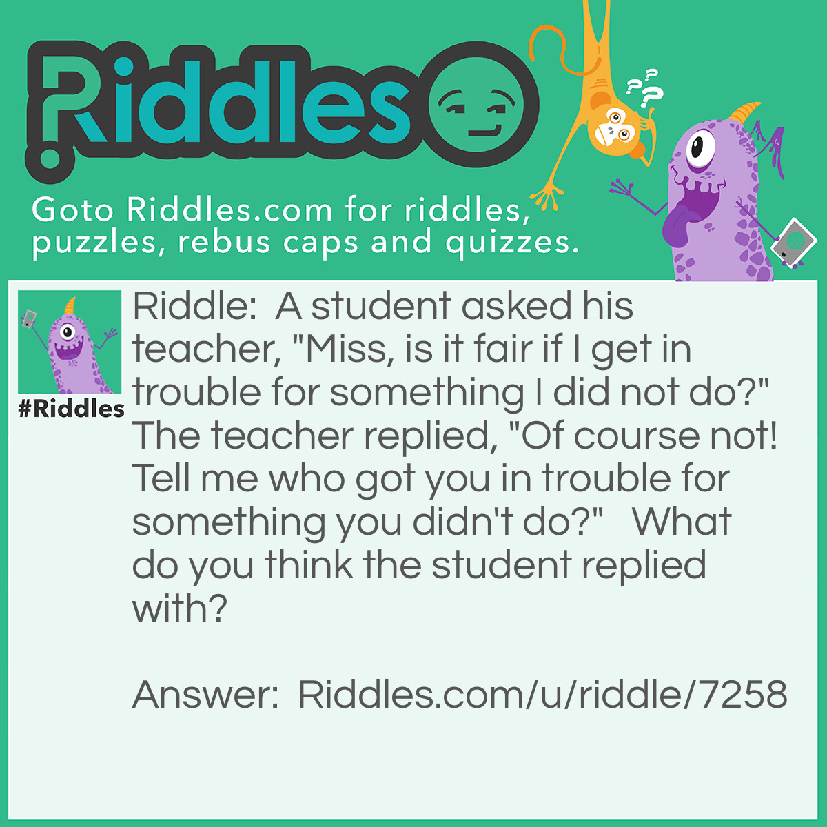 Riddle: A student asked his teacher, "Miss, is it fair if I get in trouble for something I did not do?"  The teacher replied, "Of course not! Tell me who got you in trouble for something you didn't do?"   What do you think the student replied with? Answer: "Miss, I forgot to do my Homework again!"