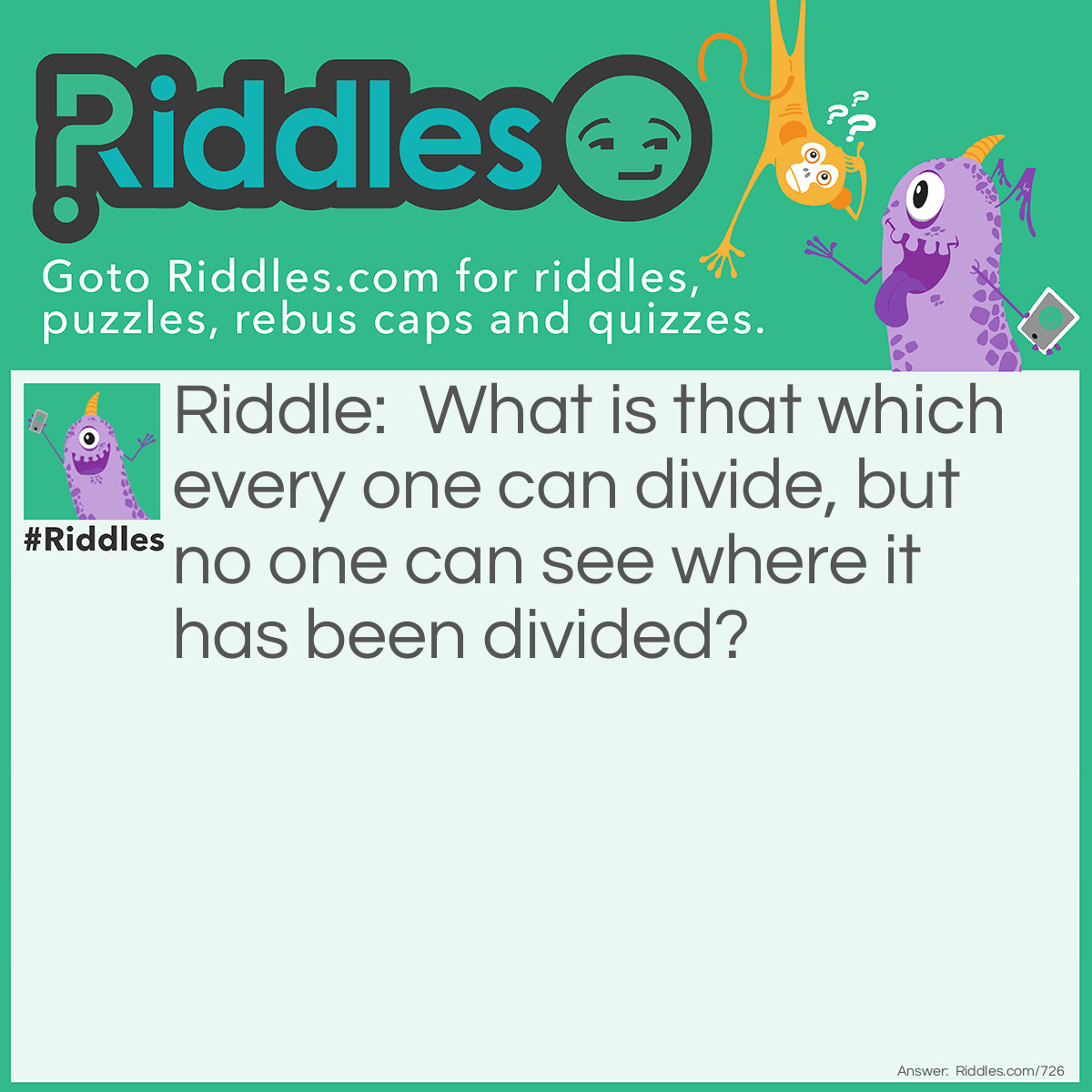 Riddle: What is that which every one can divide, but no one can see where it has been divided? Answer: Water.