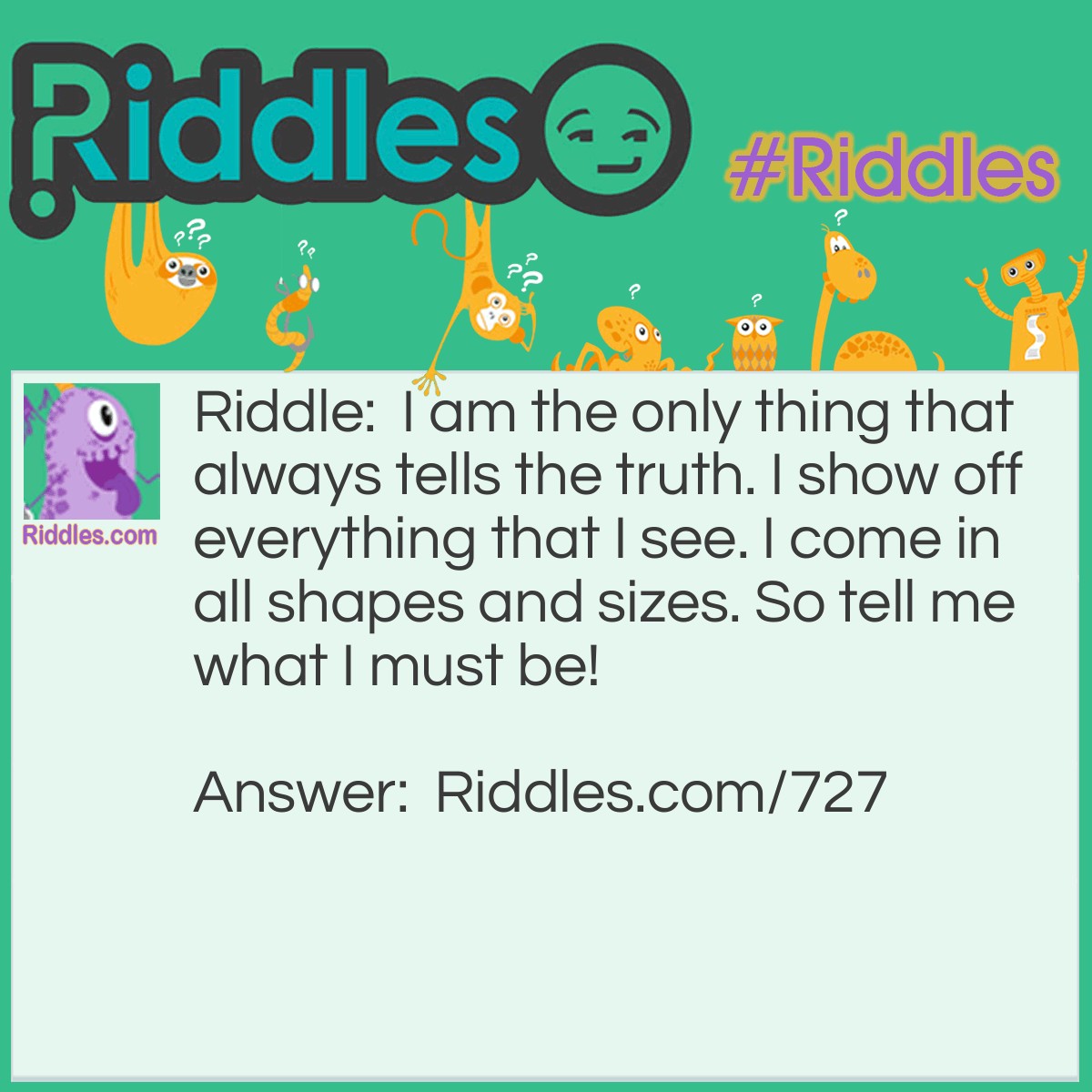 Riddle: I am the only thing that always tells the truth. I show off everything that I see. I come in all shapes and sizes. So tell me what I must be! What am I? Answer: I must be a mirror, of course.
