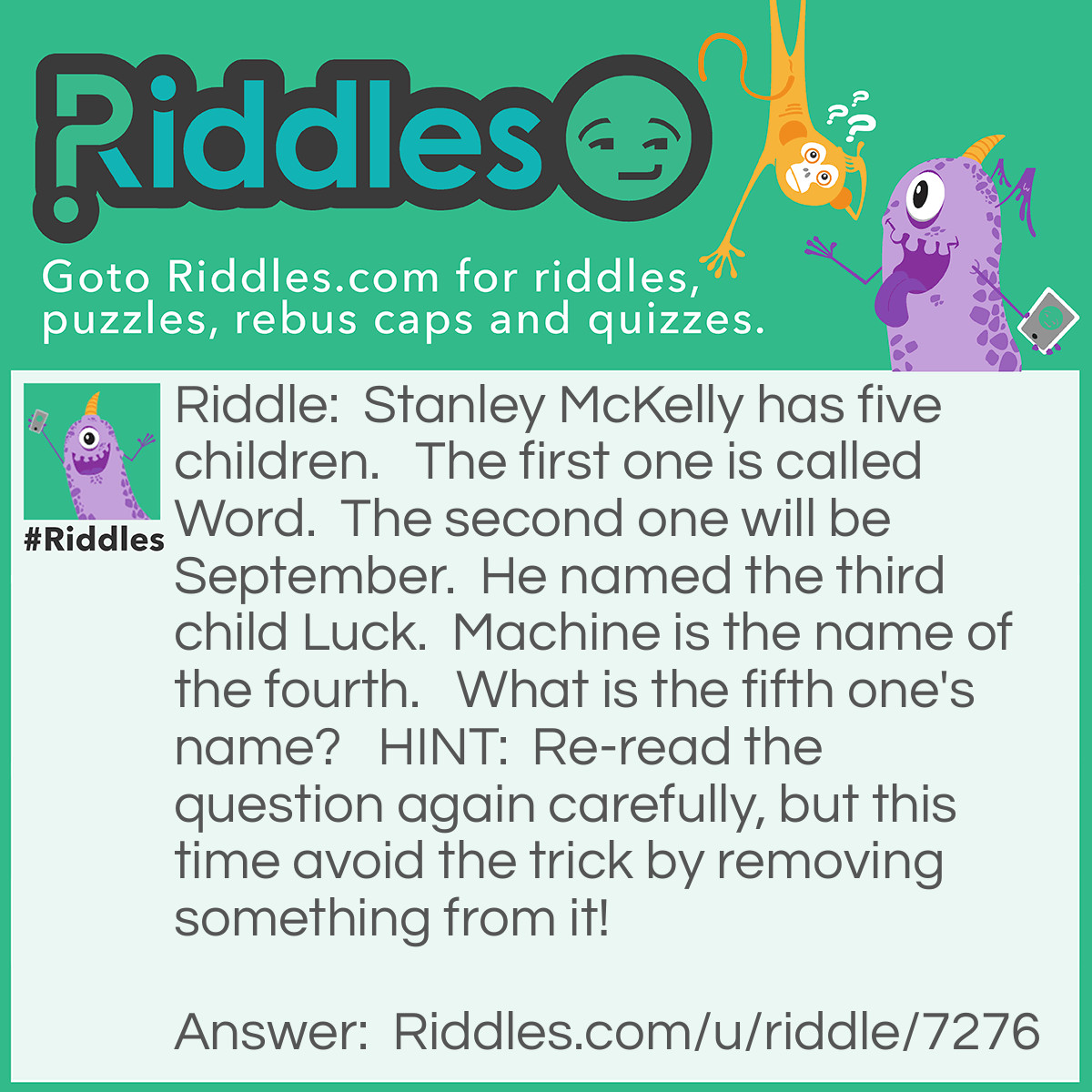Riddle: Stanley McKelly has five children.   The first one is called Word.  The second one will be September.  He named the third child Luck.  Machine is the name of the fourth.   What is the fifth one's name?   <strong>HINT: </strong> Re-read the question again carefully, but this time avoid the trick by removing something from it! Answer: What! The questionmark is there on purpose to <em> confuse </em> you.