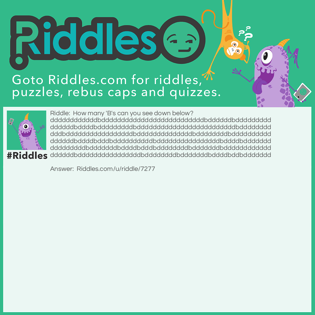 Riddle: How many 'B's can you see down below?   ddddddddddddbddddddddddddddddddddddddddbddddddbddddddddd  ddddddbddddbdddddddddbdddddddddddddddddddddddddbdddddddd  dddbdddddddddddddddddbddddddddddddddbddddddddbdddddddddd  ddddddbddddbdddbddddddddddbddddddddddddddddbddddbddddddd  dddddddddbdddddddbddddbdddbddddddddbdddddddbdddddddddddd  ddddddbddddddddddddddddbddddddddbdddddddbddddbddbddddddd Answer: None.   The question was asking about the capital <strong> B </strong>.