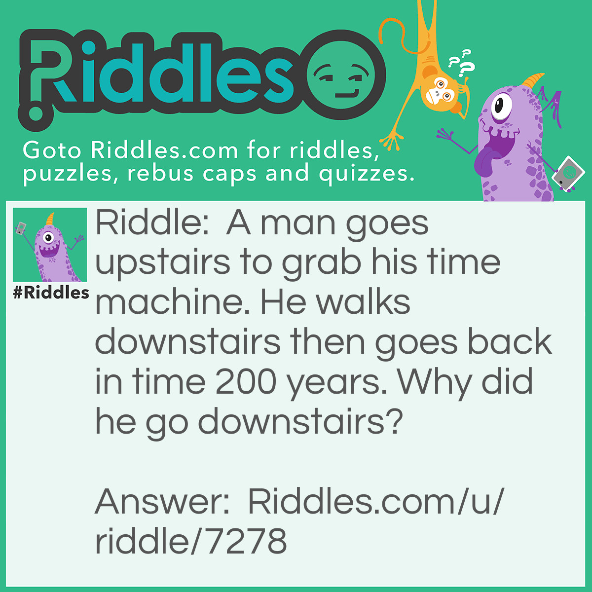 Riddle: A man goes upstairs to grab his time machine. He walks downstairs then goes back in time 200 years. Why did he go downstairs? Answer: Because if he went back in time from upstairs, that would be a nasty fall because the house wouldn't have been there 200 years ago