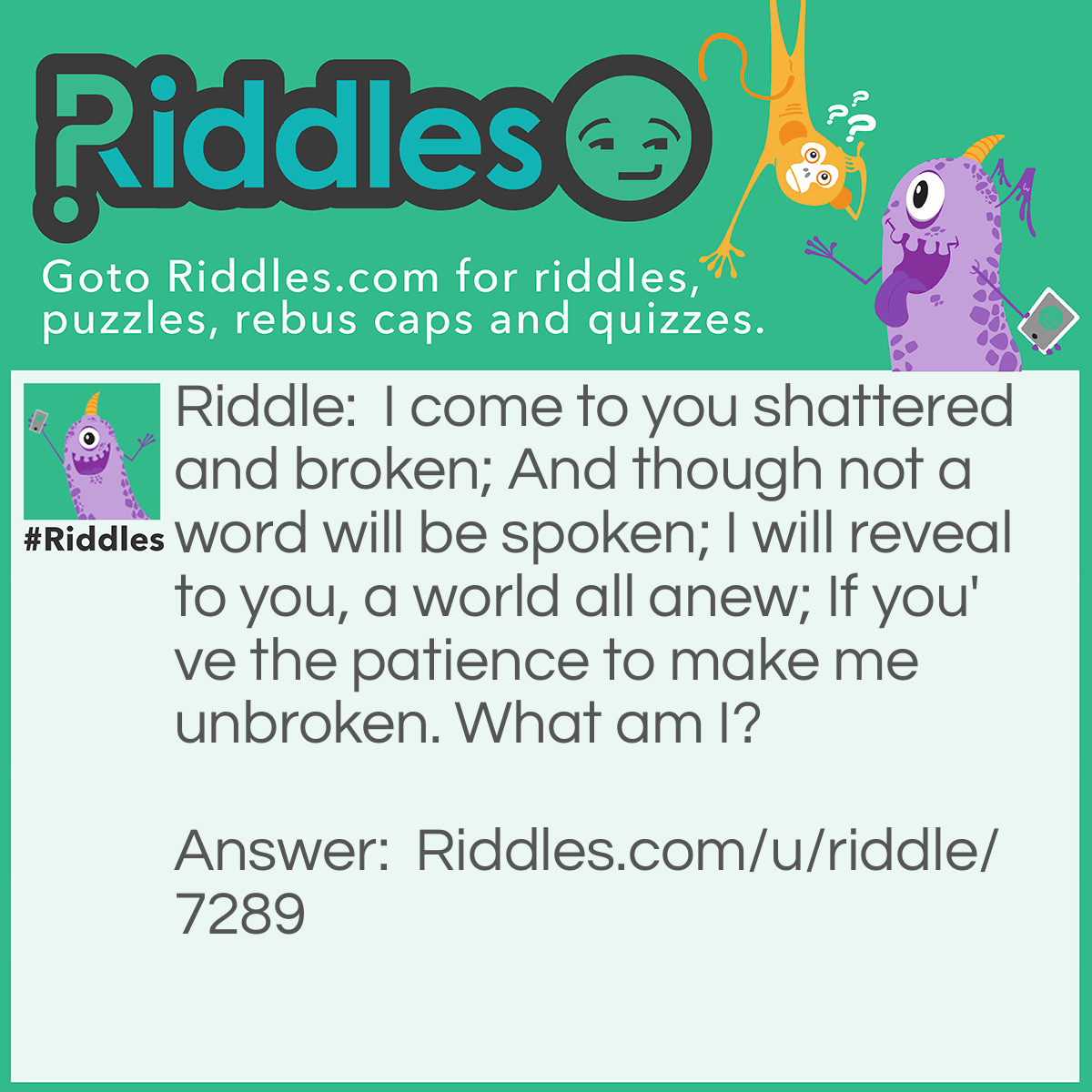 Riddle: I come to you shattered and broken; And though not a word will be spoken; I will reveal to you, a world all anew; If you've the patience to make me unbroken. What am I? Answer: A Jigsaw.