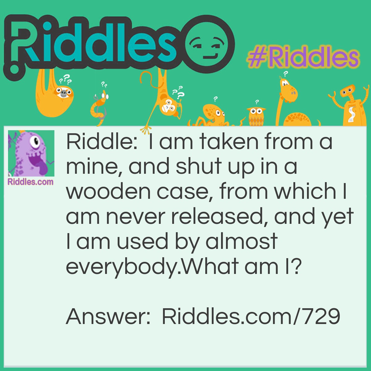 Riddle: I am taken from a mine, and shut up in a wooden case, from which I am never released, and yet I am used by almost everybody.
What am I? Answer: I am pencil lead.