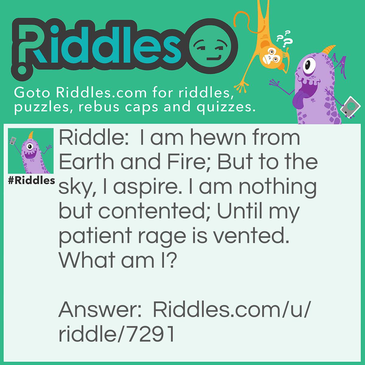 Riddle: I am hewn from Earth and Fire; But to the sky, I aspire. I am nothing but contented; Until my patient rage is vented. What am I? Answer: A volcano.