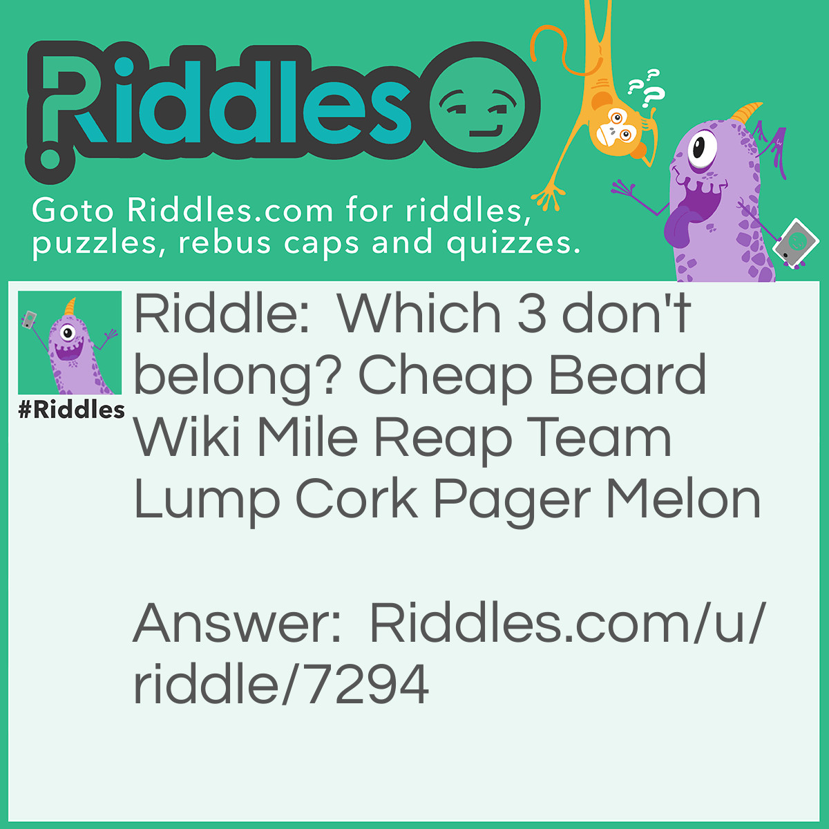 Riddle: Which 3 don't belong? Cheap Beard Wiki Mile Reap Team Lump Cork Pager Melon Answer: Beard, team, and cork. All the other words are <a href="/quiz/21-anagrams">anagrams</a> of fruit, while beard team and cork rearrange into bread, meat, and rock. Those would make an amazing sandwich.