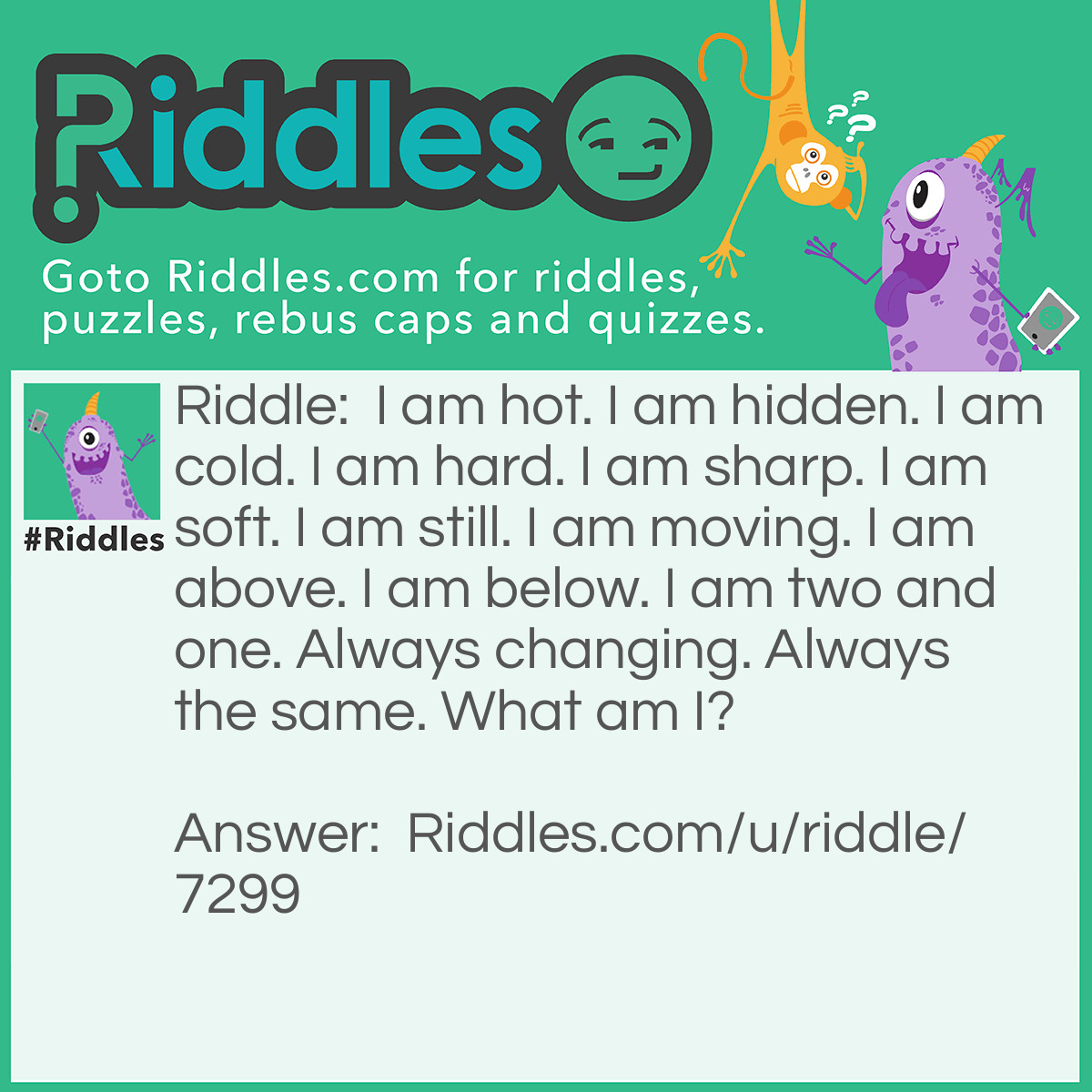 Riddle: I am hot. I am hidden. I am cold. I am hard. I am sharp. I am soft. I am still. I am moving. I am above. I am below. I am two and one. Always changing. Always the same. What am I? Answer: Water.