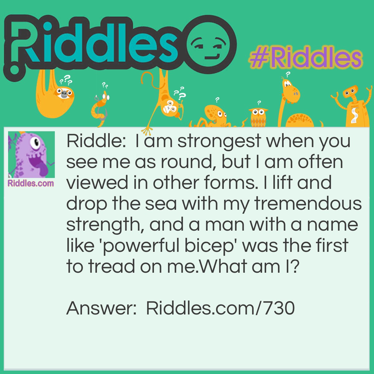 Riddle: I am strongest when you see me as round, but I am often viewed in other forms. I lift and drop the sea with my tremendous strength, and a man with a name like 'powerful bicep' was the first to tread on me. 
What am I? Answer: I am the moon.