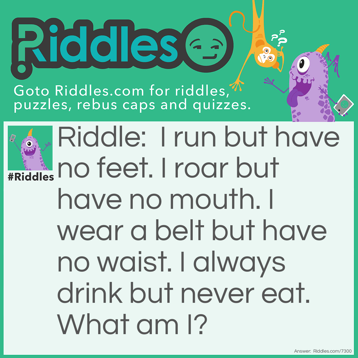 Riddle: I run but have no feet. I roar but have no mouth. I wear a belt but have no waist. I always drink but never eat. What am I? Answer: Engine.
