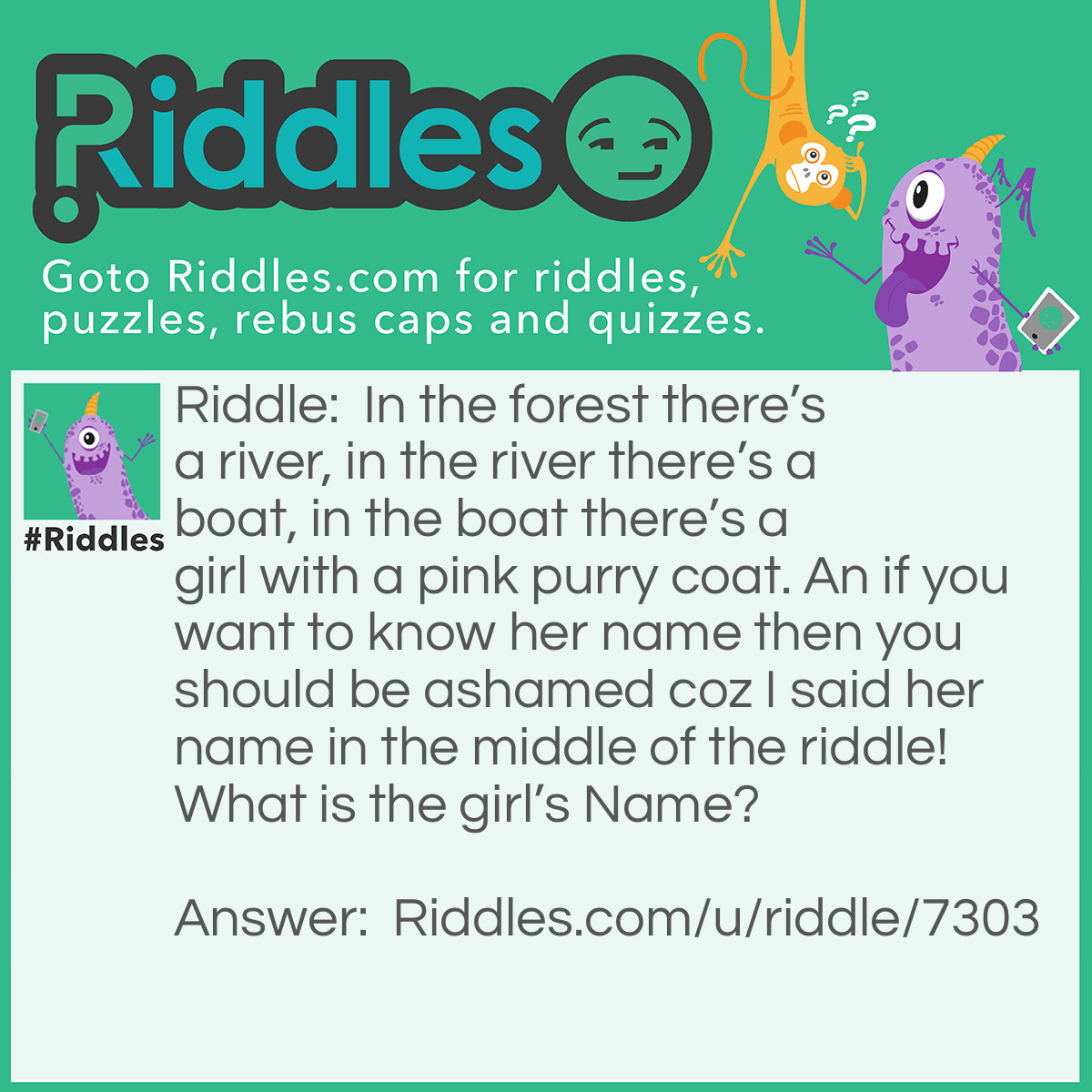 Riddle: In the forest there's a river, in the river there's a boat, in the boat there's a girl with a pink purry coat. An if you want to know her name then you should be ashamed coz I said her name in the middle of the riddle! What is the girl's Name? Answer: An