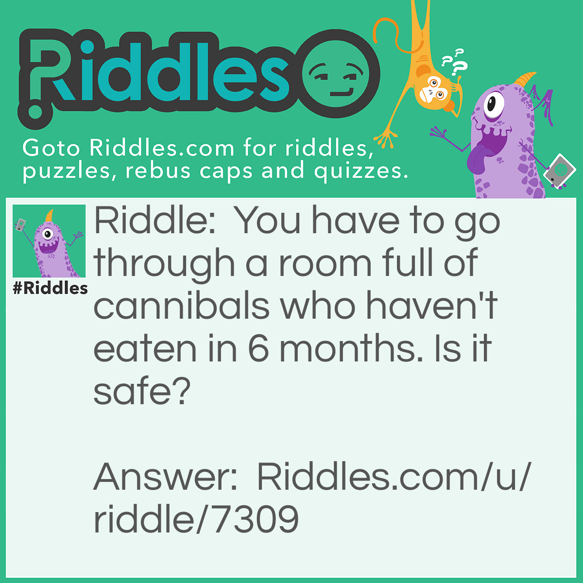 Riddle: You have to go through a room full of cannibals who haven't eaten in 6 months. Is it safe? Answer: Yes, it's safe because they're dead. Duh.