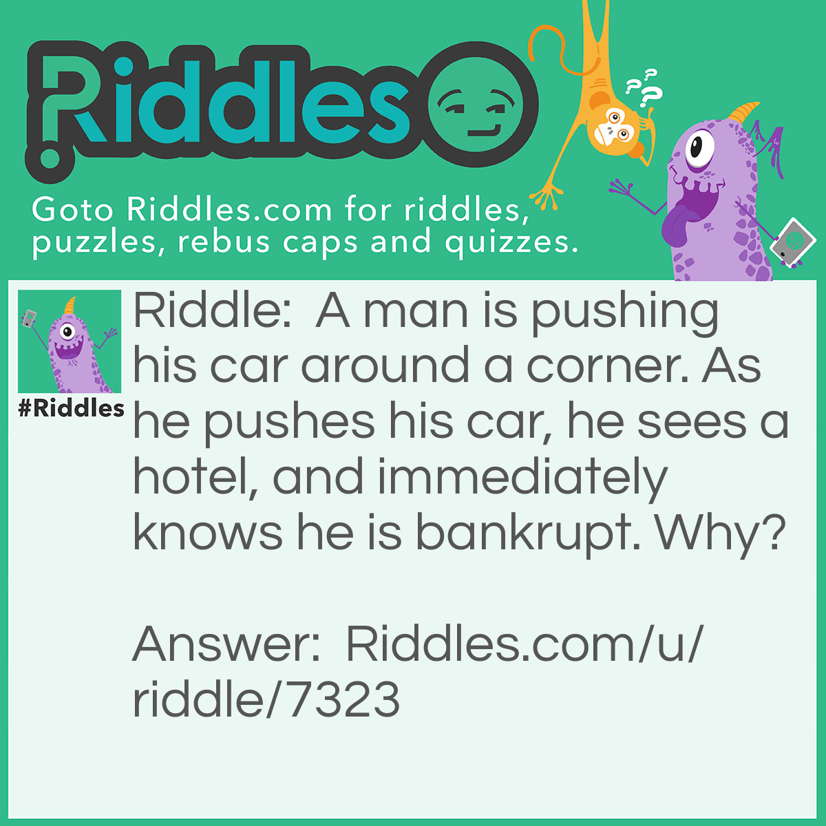 Riddle: A man is pushing his car around a corner. As he pushes his car, he sees a hotel, and immediately knows he is bankrupt. Why? Answer: He is playing Monopoly!