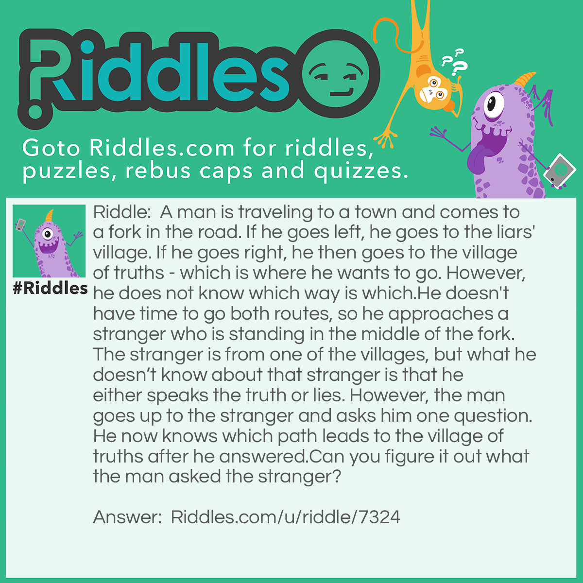 Riddle: A man is traveling to a town and comes to a fork in the road. If he goes left, he goes to the liars' village. If he goes right, he then goes to the village of truths - which is where he wants to go. However, he does not know which way is which.
He doesn't have time to go both routes, so he approaches a stranger who is standing in the middle of the fork. The stranger is from one of the villages, but what he doesn't know about that stranger is that he either speaks the truth or lies. However, the man goes up to the stranger and asks him one question. He now knows which path leads to the village of truths after he answered.
Can you figure it out what the man asked the stranger? Answer: <p style="text-align: justify;">The man asks the stranger to point the path back to his own village. If he is from the village of truths, he’ll be pointing at his own village which is where he wants to go. But if he is not, he’ll still be pointing at the same village because he wants to give a dishonest answer.
<p style="text-align: justify;">So, either way will work and he’ll just have to take the path where the stranger is pointing at.