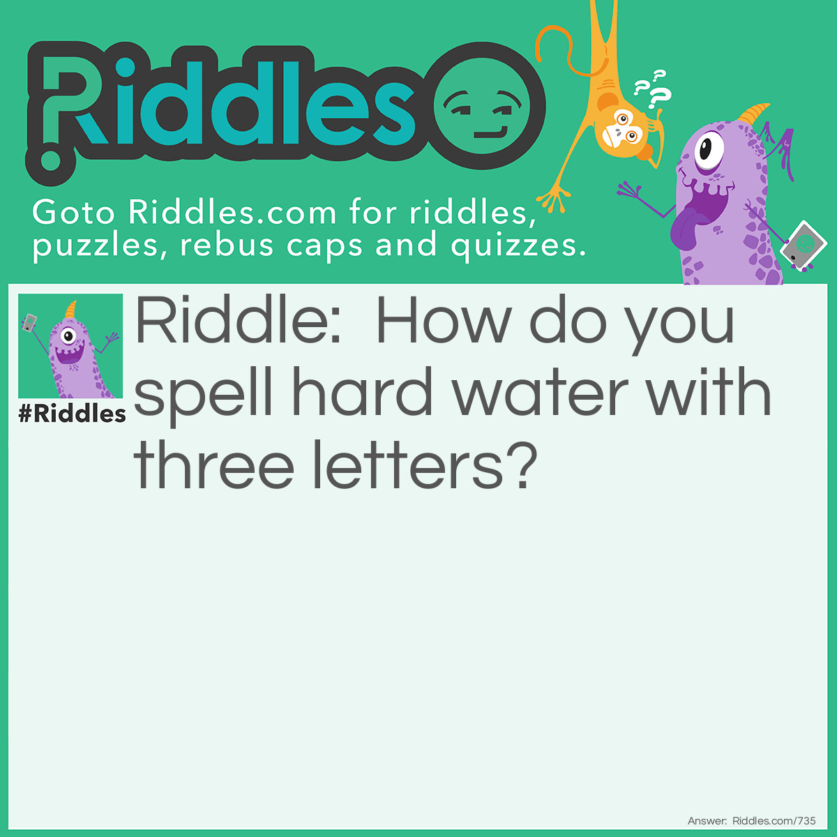 Riddle: How do you spell hard water with three letters? Answer: ICE.