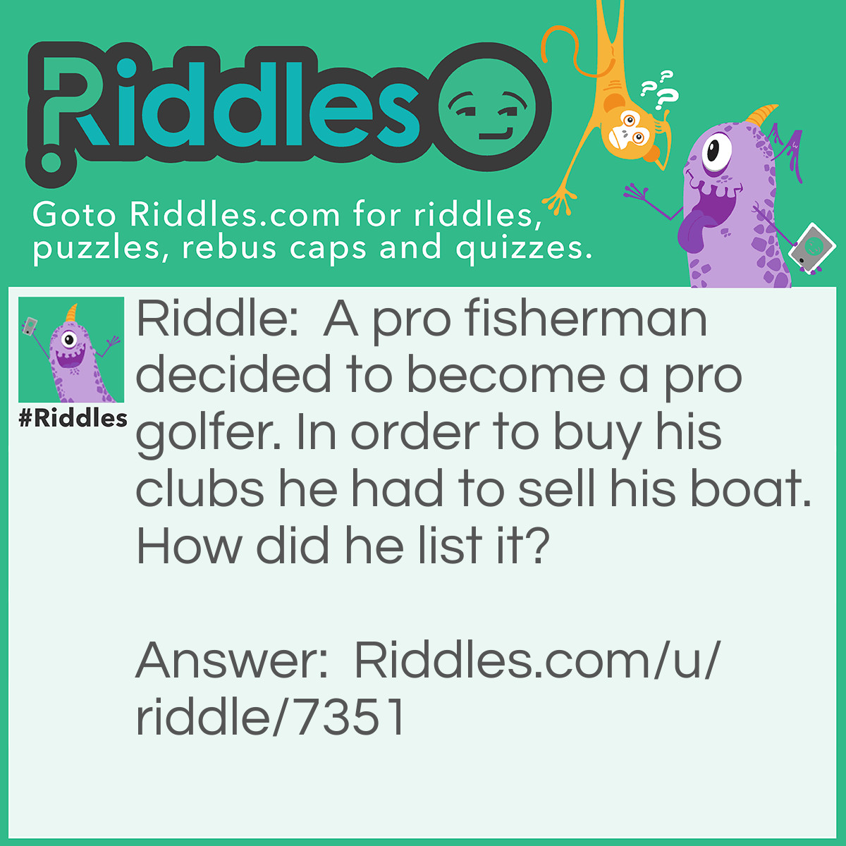 Riddle: A pro fisherman decided to become a pro golfer. In order to buy his clubs he had to sell his boat. How did he list it? Answer: Fore Sail!