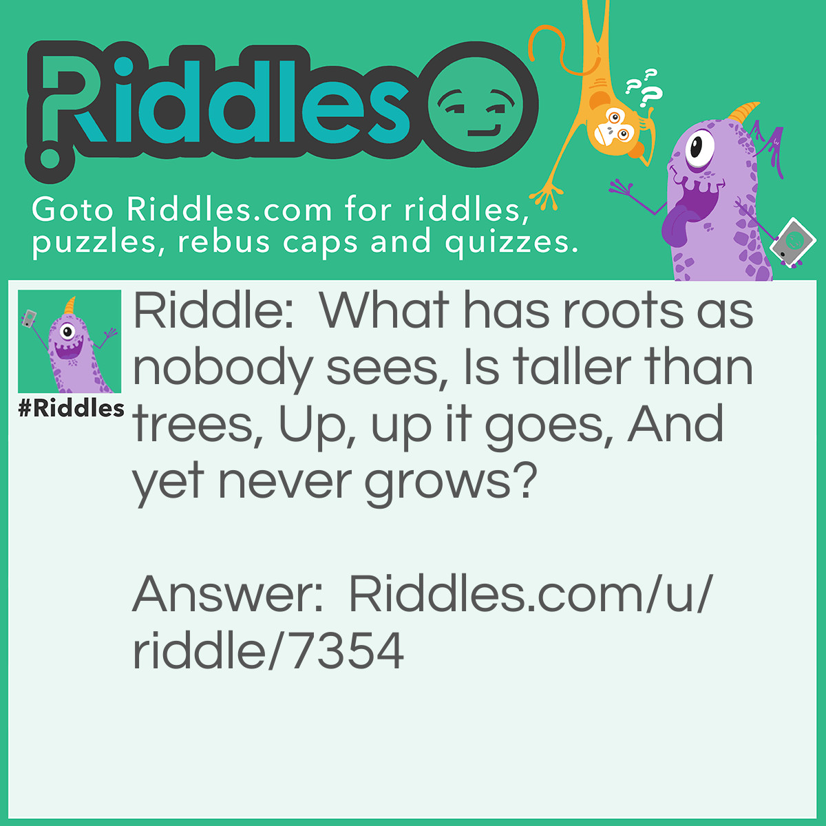 Riddle: What has roots as nobody sees, Is taller than trees, Up, up it goes, And yet never grows? Answer: A Mountain.
