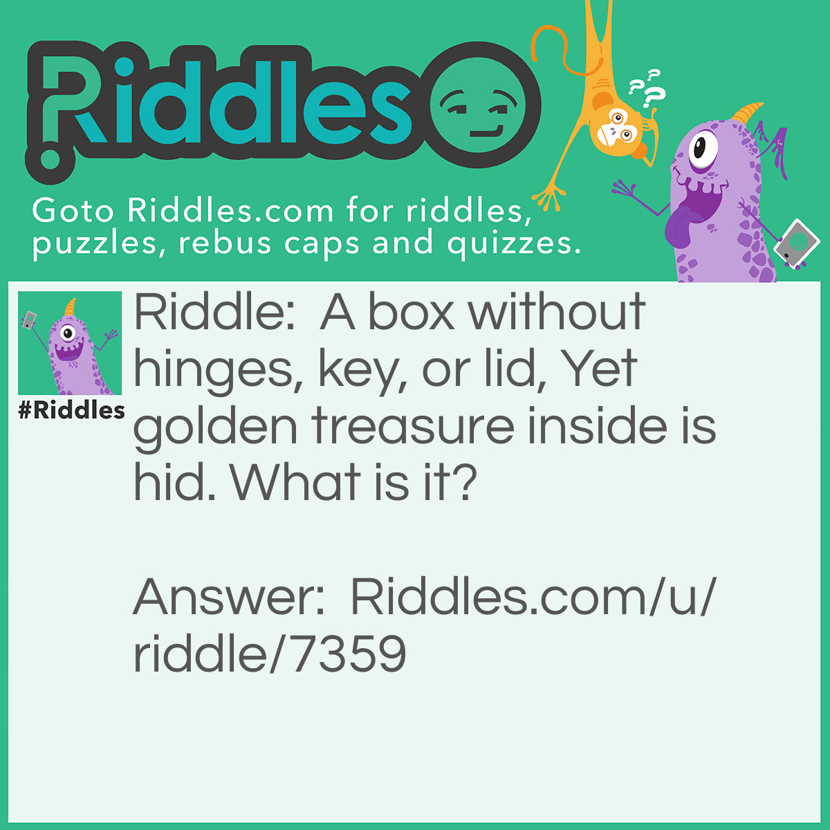 Riddle: A box without hinges, key, or lid, Yet golden treasure inside is hid. What is it? Answer: An egg.