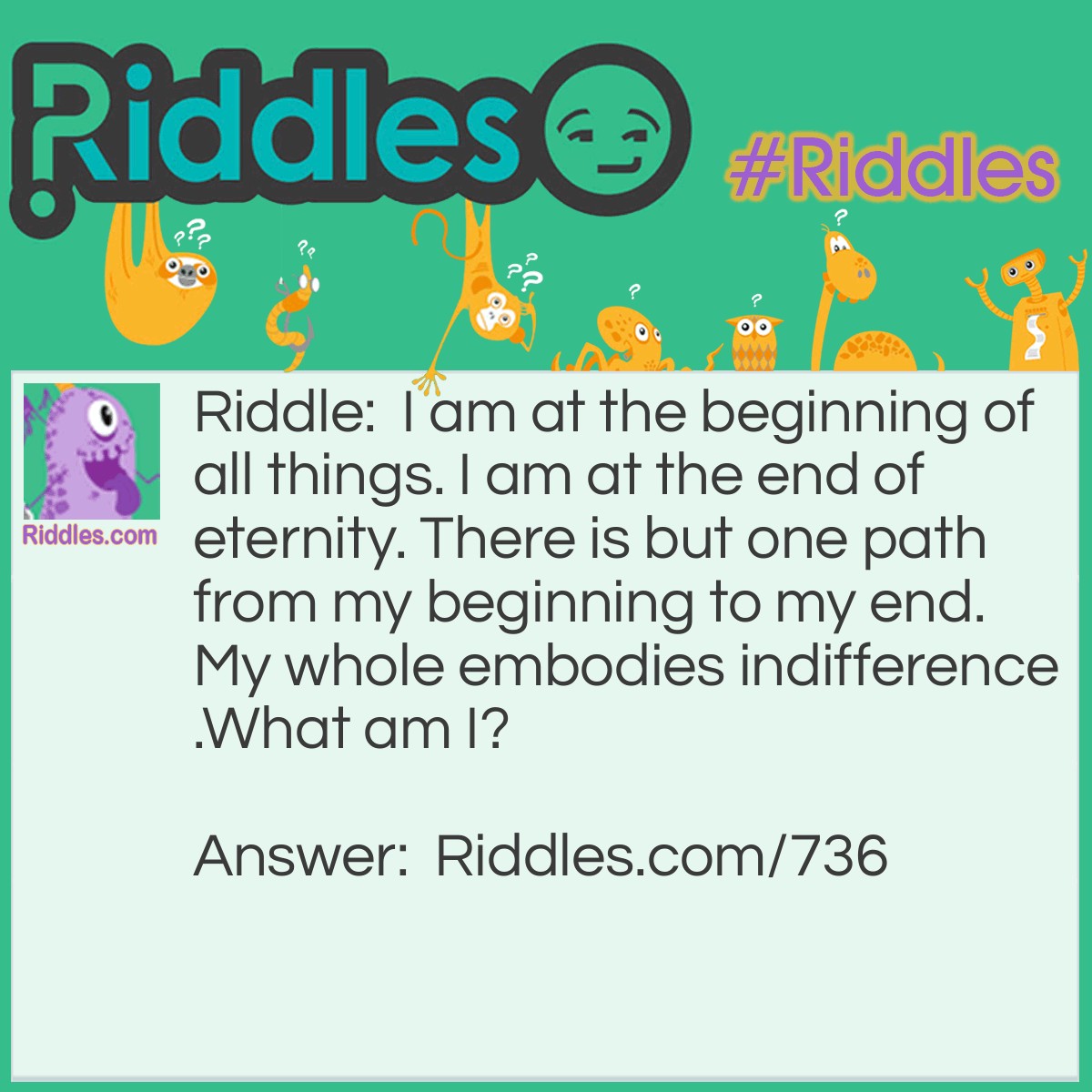 Riddle: I am at the beginning of all things. I am at the end of eternity. There is but one path from my beginning to my end. My whole embodies indifference.
What am I? Answer: I am Apathy!