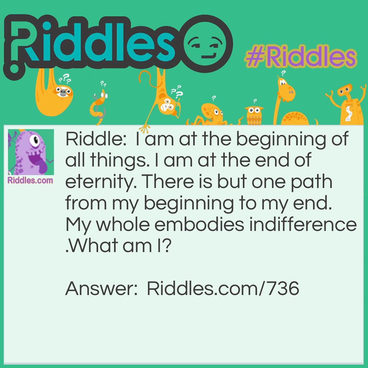 Riddle: I am at the beginning of all things. I am at the end of eternity. There is but one path from my beginning to my end. My whole embodies indifference.
What am I? Answer: I am Apathy!