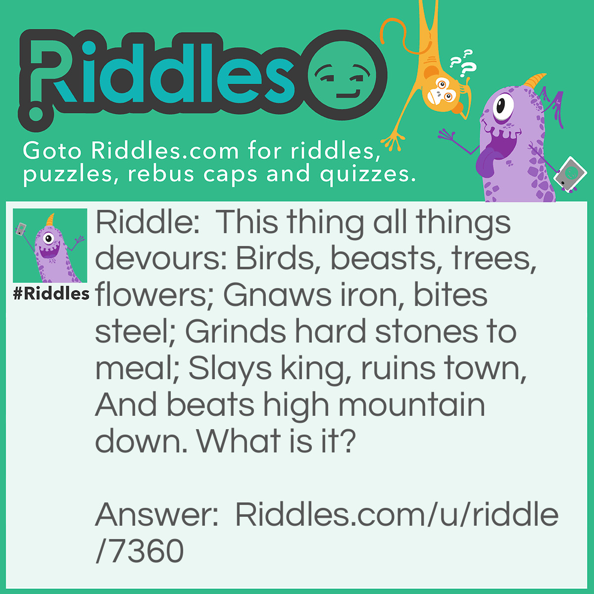 Riddle: This thing all things devours: Birds, beasts, trees, flowers; Gnaws iron, bites steel; Grinds hard stones to meal; Slays king, ruins town, And beats high mountain down. What is it? Answer: Time.