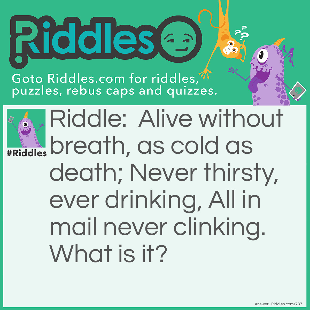 Riddle: Alive without breath, as cold as death; Never thirsty, ever drinking, All in mail never clinking. What is it? Answer: Fish.