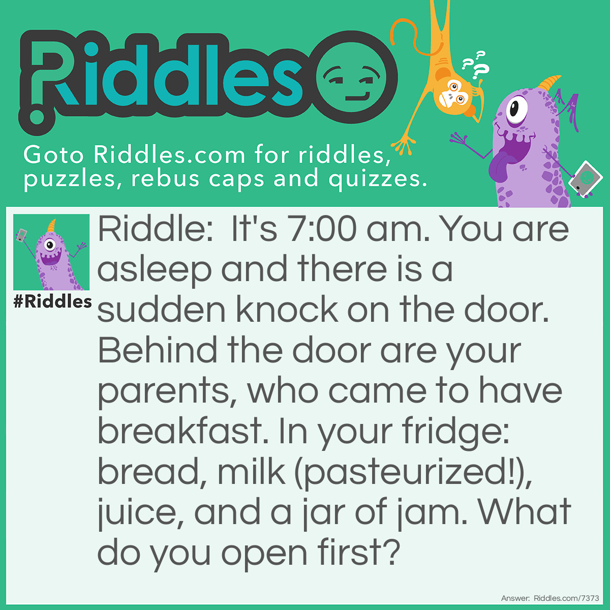 Riddle: It's 7:00 am. You are asleep and there is a sudden knock on the door. Behind the door are your parents, who came to have breakfast. In your fridge: bread, milk (pasteurized!), juice, and a jar of jam. What do you open first? Answer: Your eyes.