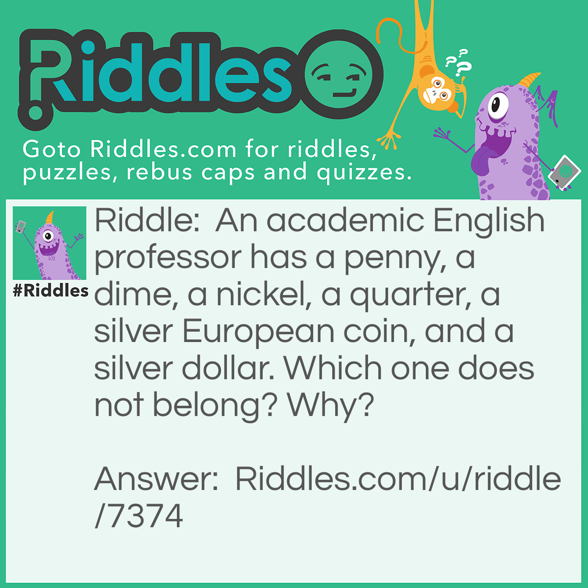 Riddle: An academic English professor has a penny, a dime, a nickel, a quarter, a silver European coin, and a silver dollar. Which one does not belong? Why? Answer: The penny. It’s the only one with a brown nose!