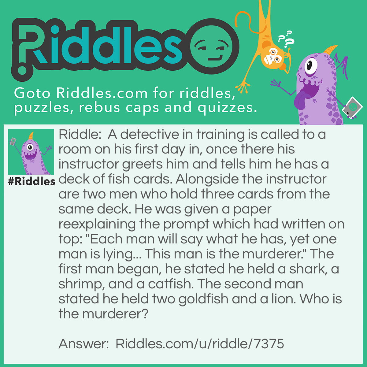 Riddle: A detective in training is called to a room on his first day in, once there his instructor greets him and tells him he has a deck of fish cards. Alongside the instructor are two men who hold three cards from the same deck. He was given a paper reexplaining the prompt which had written on top: "Each man will say what he has, yet one man is lying... This man is the murderer." The first man began, he stated he held a shark, a shrimp, and a catfish. The second man stated he held two goldfish and a lion. Who is the murderer? Answer: A common first answer is the second man, whereas a shrimp is not considered a fish in this case either... You can look over this again if you'd like now. The answer: The instructor There was only one liar, meaning if the deck was really of fish as the instructor said, they would both be lying in contrary to the prompt. Meaning the only way the statement could be true is if the instructor was the murderer.