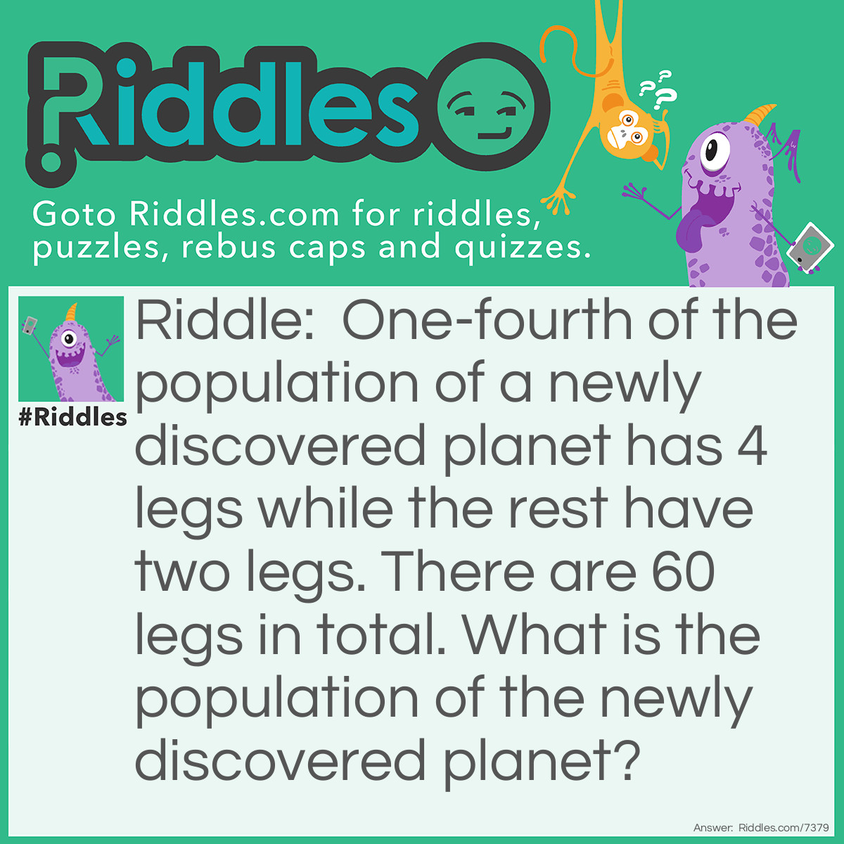 Riddle: One-fourth of the population of a newly discovered planet has 4 legs while the rest have two legs. There are 60 legs in total. What is the population of the newly discovered planet? Answer: 4 + 2 + 2 + 2 = 10 legs and 4 inhabitants. Repeat this six times to use up all 60 legs and you end up with 24 total inhabitants.