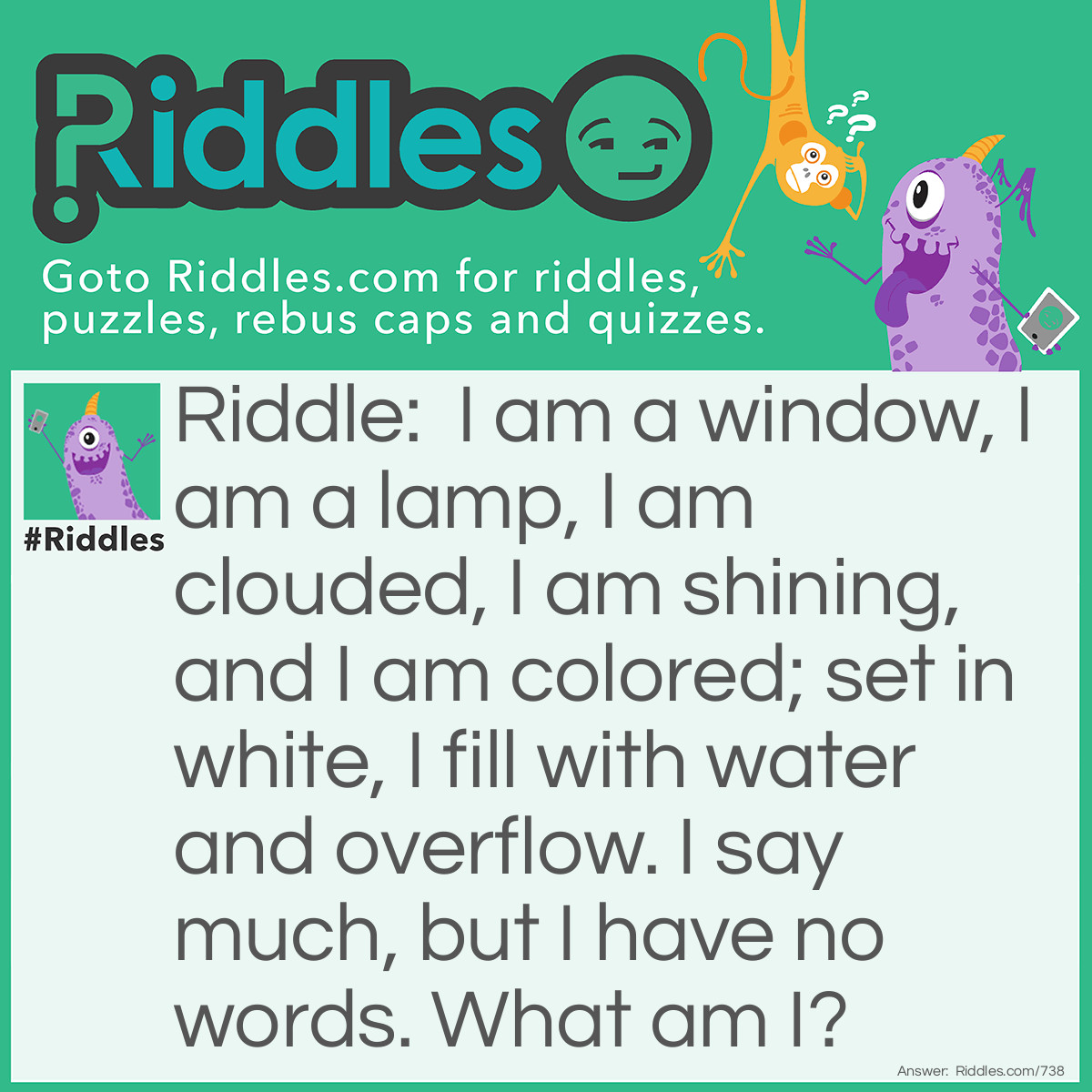 Riddle: I am a window, I am a lamp, I am clouded, I am shining, and I am colored; set in white, I fill with water and overflow. I say much, but I have no <a href="https://www.riddles.com/quiz/words">words</a>. What am I? Answer: I am an eye.