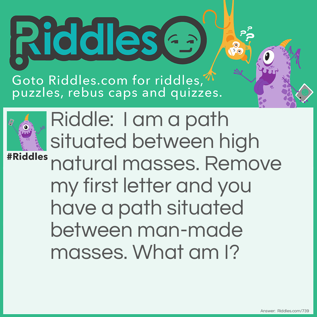 Riddle: I am a path situated between high natural masses. Remove my first letter and you have a path situated between man-made masses.
What am I? Answer: A Valley. 