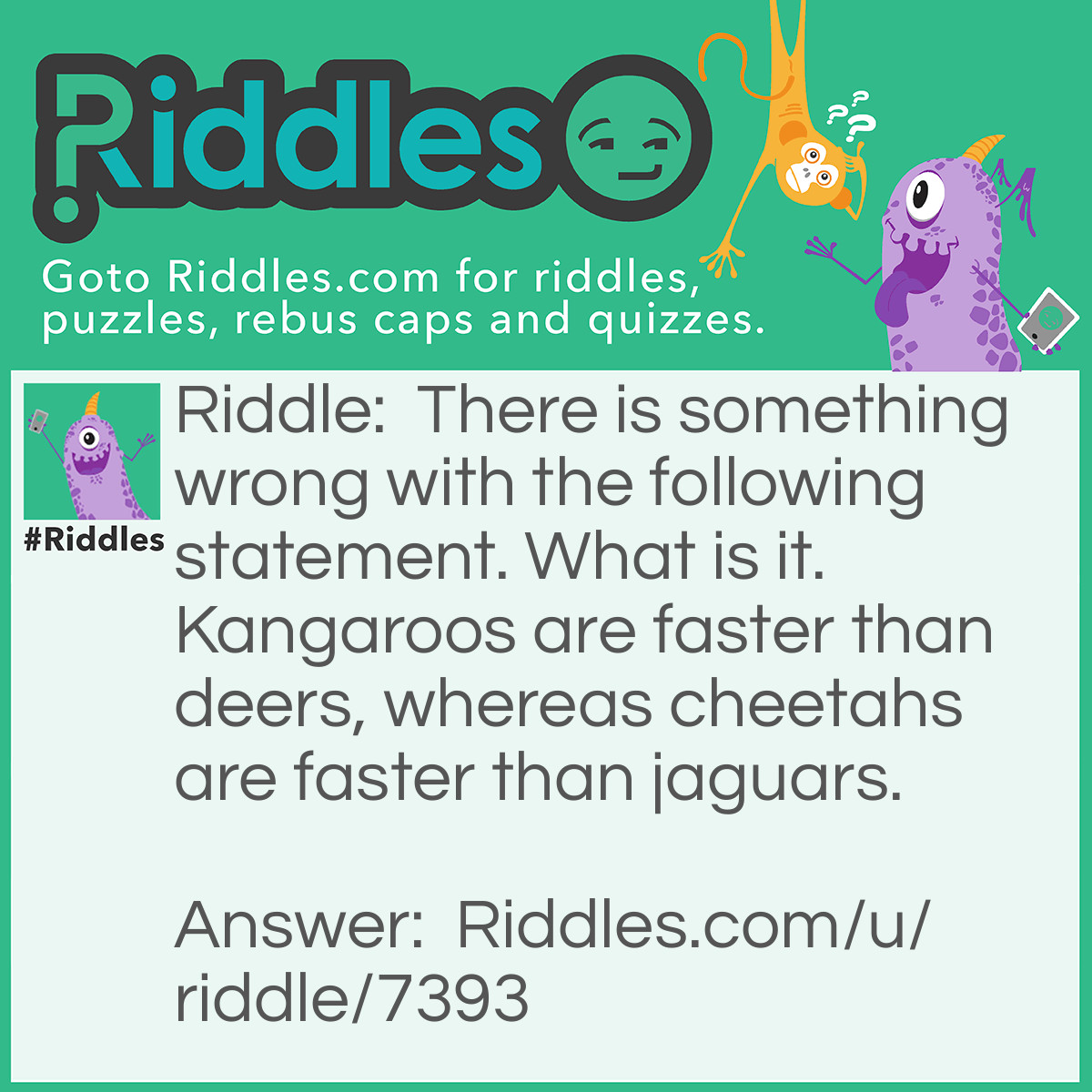Riddle: There is something wrong with the following statement. What is it. Kangaroos are faster than deers, whereas cheetahs are faster than jaguars. Answer: 'What is it' should have a question mark and not a period.