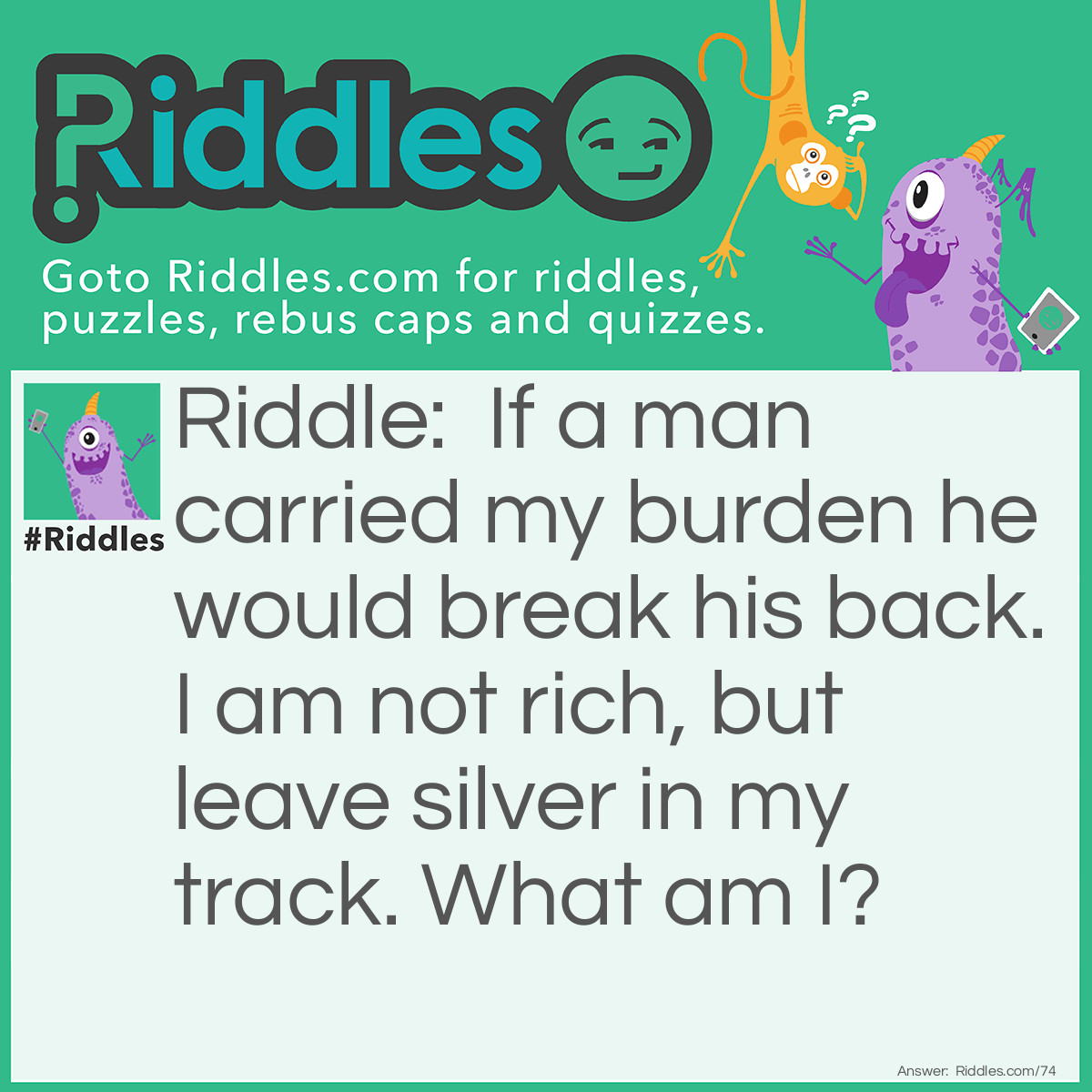 Riddle: If a man carried my burden he would break his back. I am not rich, but leave silver in my track. What am I? Answer: I am a snail.