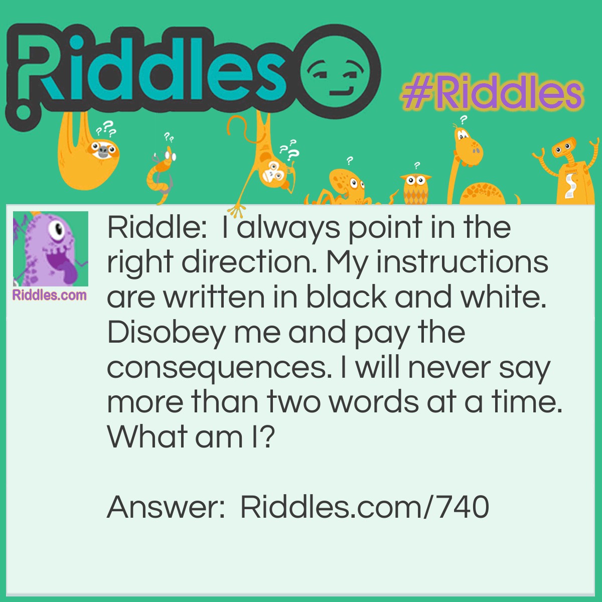 Riddle: I always point in the right direction. My instructions are written in black and white. Disobey me and pay the consequences. I will never say more than two words at a time.
What am I? Answer: A "One Way" sign!