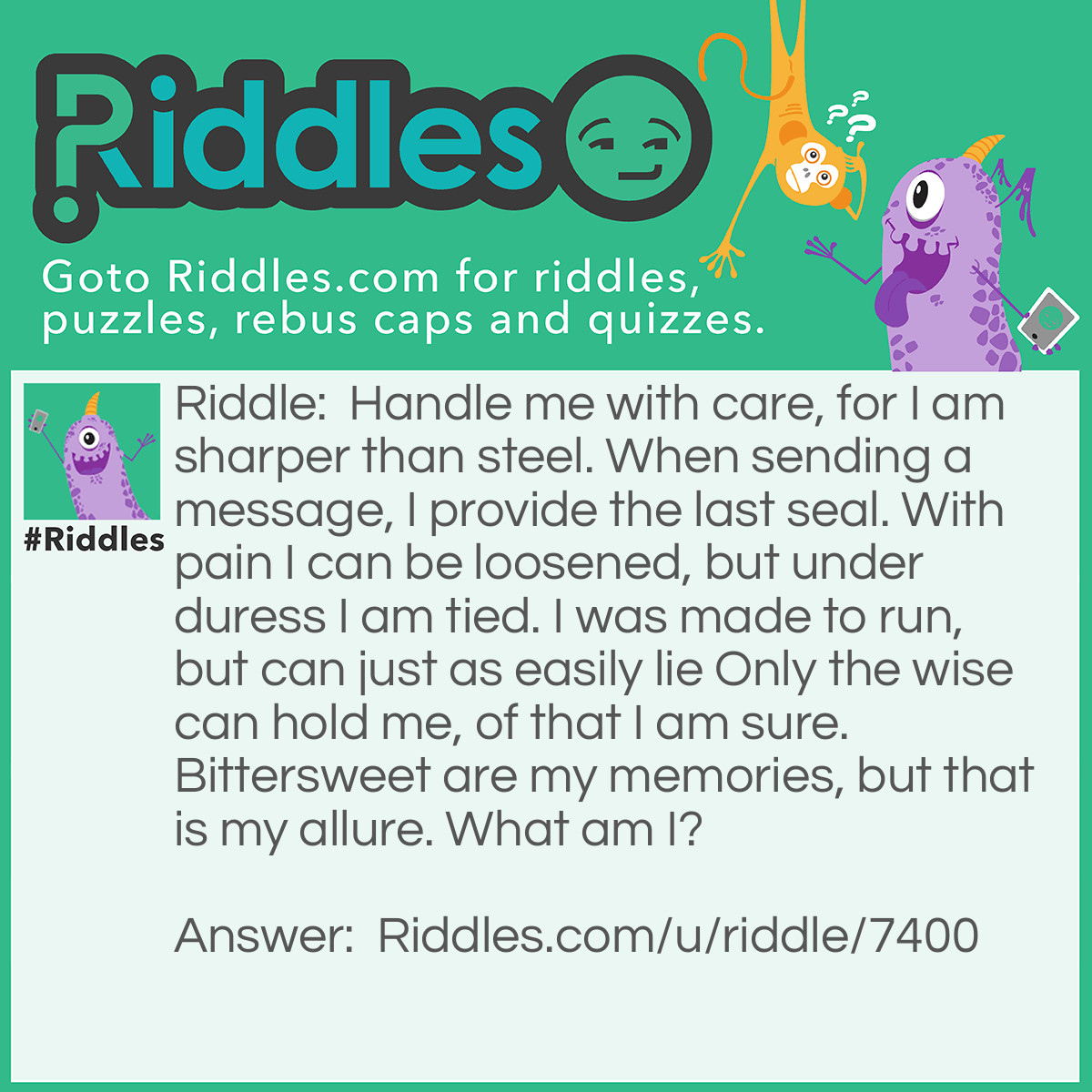 Riddle: Handle me with care, for I am sharper than steel. When sending a message, I provide the last seal. With pain I can be loosened, but under duress I am tied. I was made to run, but can just as easily lie Only the wise can hold me, of that I am sure. Bittersweet are my memories, but that is my allure. What am I? Answer: Tongue.