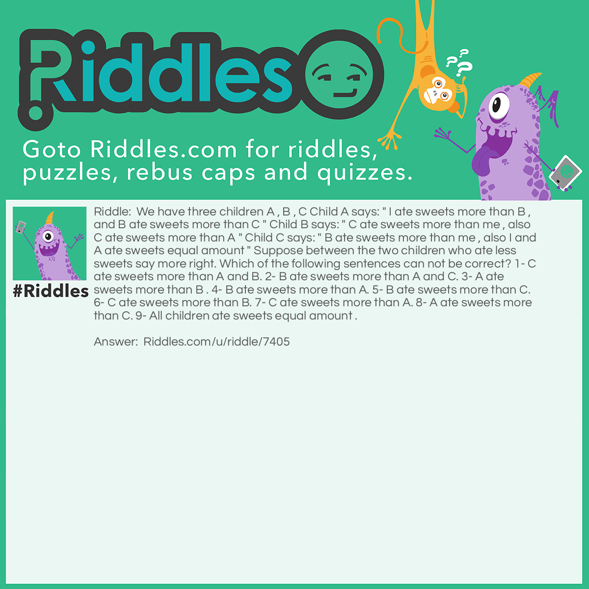 Riddle: We have three children A , B , C Child A says: " I ate sweets more than B , and B ate sweets more than C " Child B says: " C ate sweets more than me , also C ate sweets more than A " Child C says: " B ate sweets more than me , also I and A ate sweets equal amount " Suppose between the two children who ate less sweets say more right. Which of the following sentences can not be correct? 1- C ate sweets more than A and B. 2- B ate sweets more than A and C. 3- A ate sweets more than B . 4- B ate sweets more than A. 5- B ate sweets more than C. 6- C ate sweets more than B. 7- C ate sweets more than A. 8- A ate sweets more than C. 9- All children ate sweets equal amount . Answer: I don't know