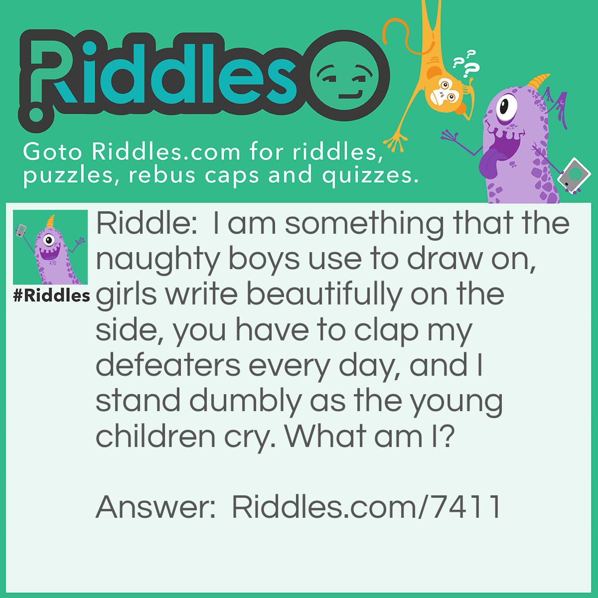 Riddle: I am something that the naughty boys use to draw on, girls write beautifully on the side, you have to clap my defeaters every day, and I stand dumbly as the young children cry. What am I? Answer: A chalkboard. (When the young children cry, it means they are crying for a turn to write the answer and the defeaters are the erasers)