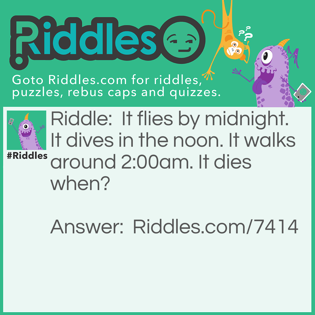 Riddle: It flies by midnight. It dives in the noon. It walks around 2:00am. It dies when? Answer: Sunrise (its the moon!)