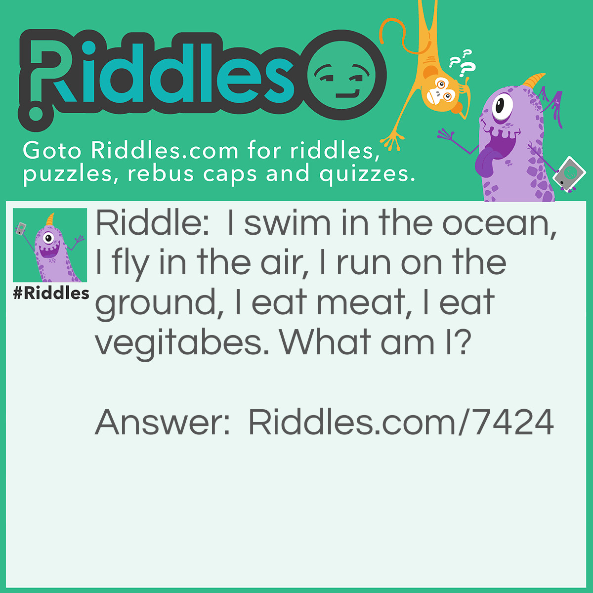 Riddle: I swim in the ocean, I fly in the air, I run on the ground, I eat meat, I eat vegitabes. What am I? Answer: A mammal (whale, bat, cat, wolf, rabbit)