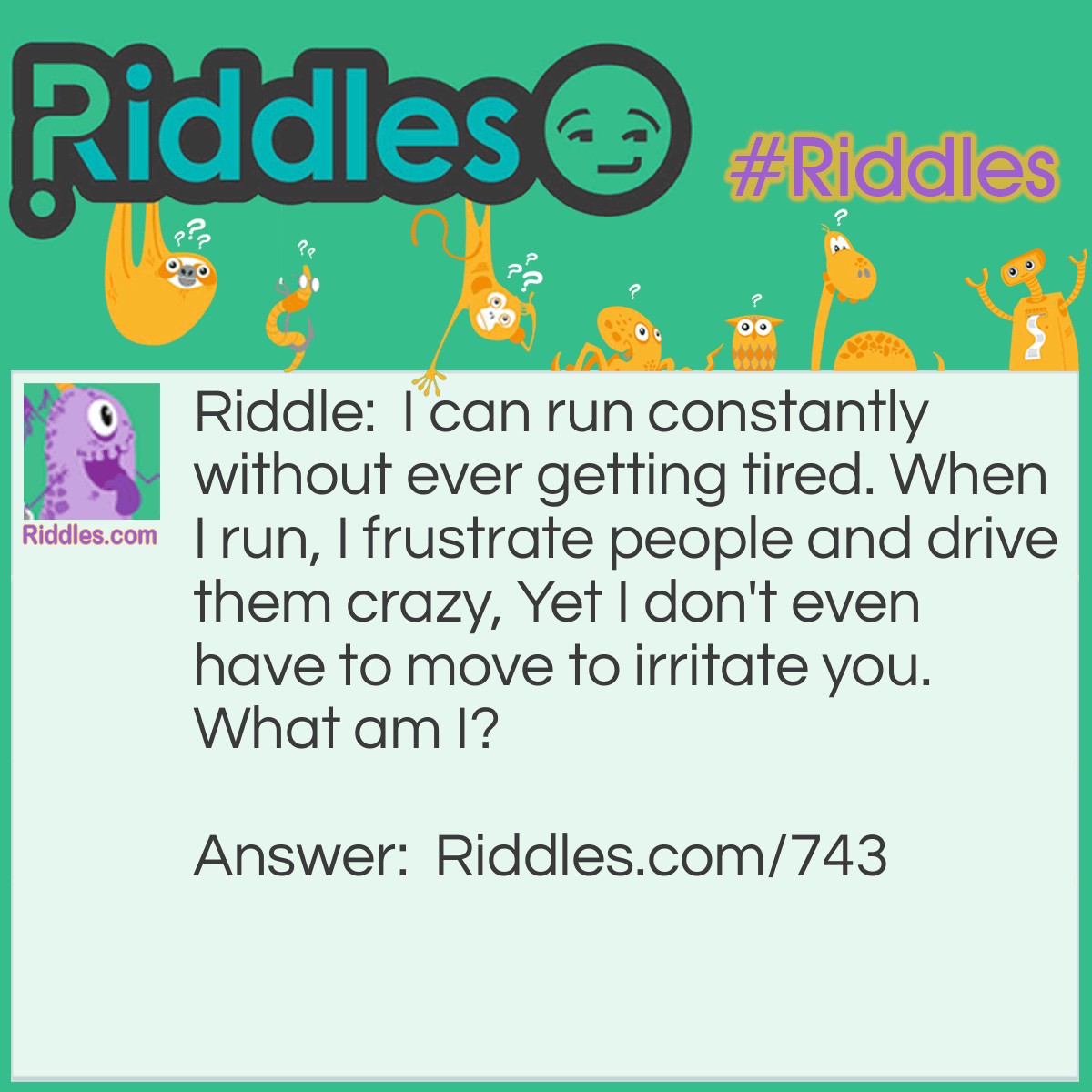 Riddle: I can run constantly without ever getting tired. When I run, I frustrate people and drive them crazy, Yet I don't even have to move to irritate you. 
What am I? Answer: I am a runny nose.