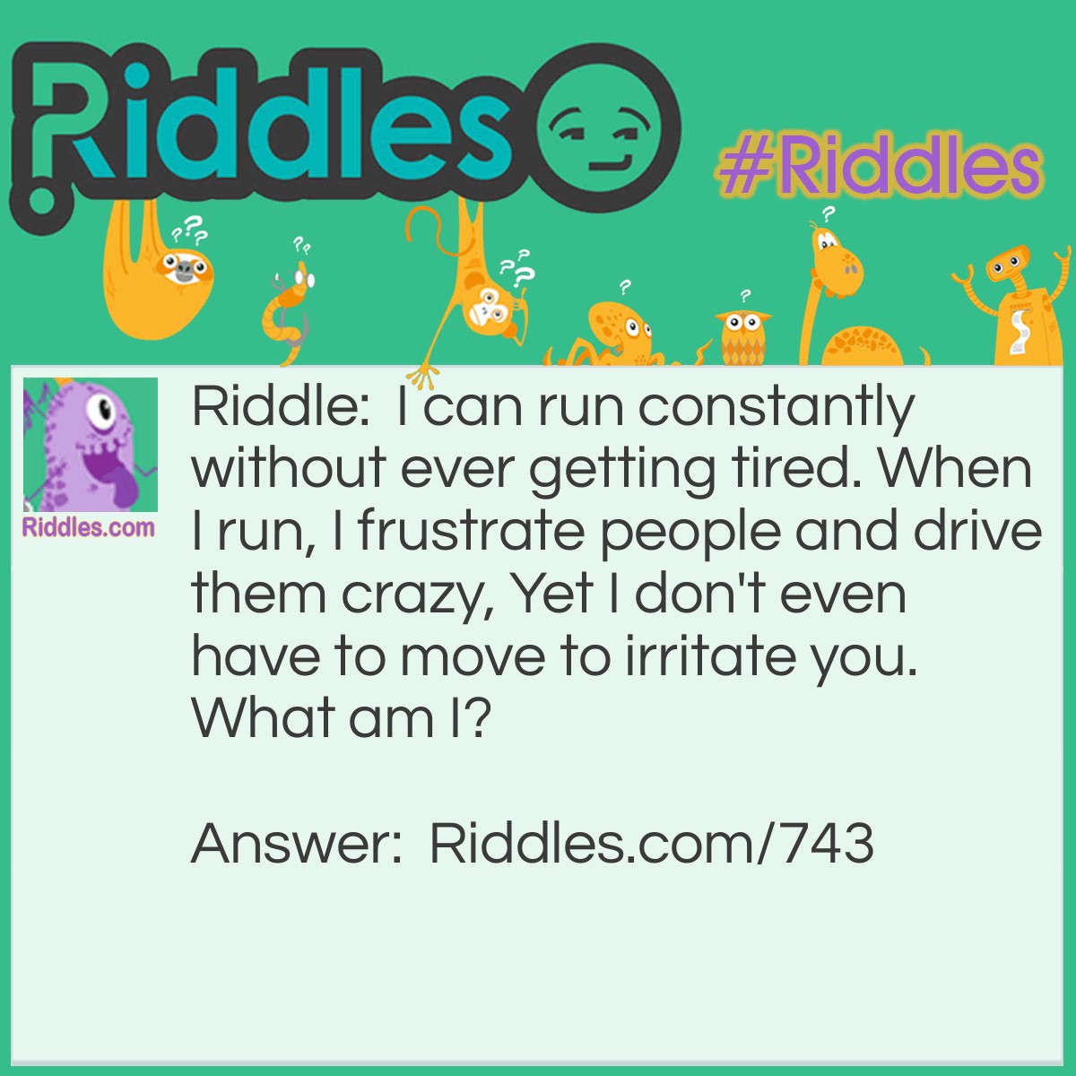 Riddle: I can run constantly without ever getting tired. When I run, I frustrate people and drive them crazy, Yet I don't even have to move to irritate you. 
What am I? Answer: I am a runny nose.