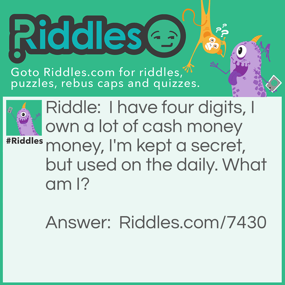 Riddle: I have four digits, I own a lot of cash money money, I'm kept a secret, but used on the daily. What am I? Answer: Pin number.