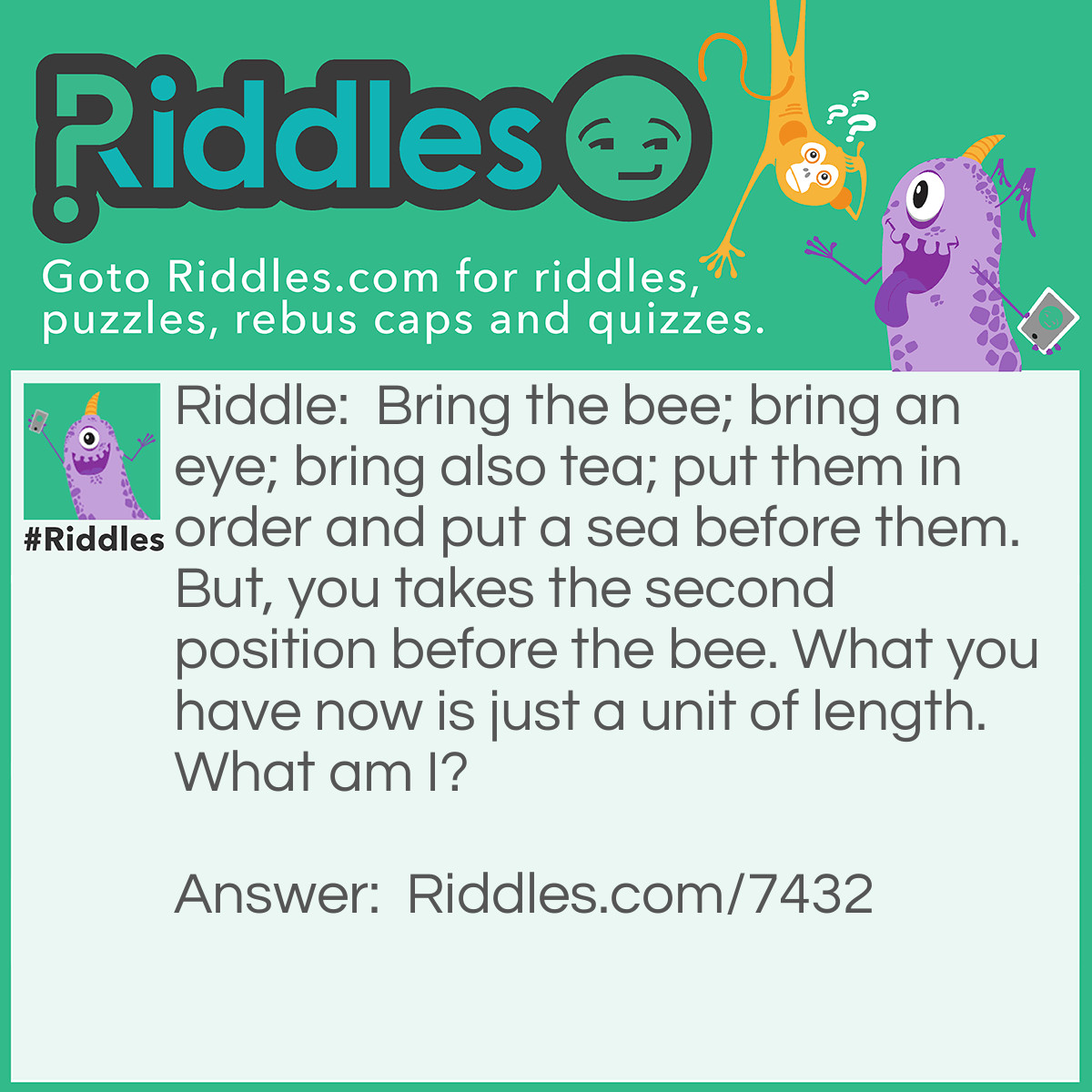 Riddle: Bring the bee; bring an eye; bring also tea; put them in order and put a sea before them. But, you takes the second position before the bee. What you have now is just a unit of length. What am I? Answer: Sea=C; You=U; bee=B; eye=I;Tea=T. So I am CUBIT.