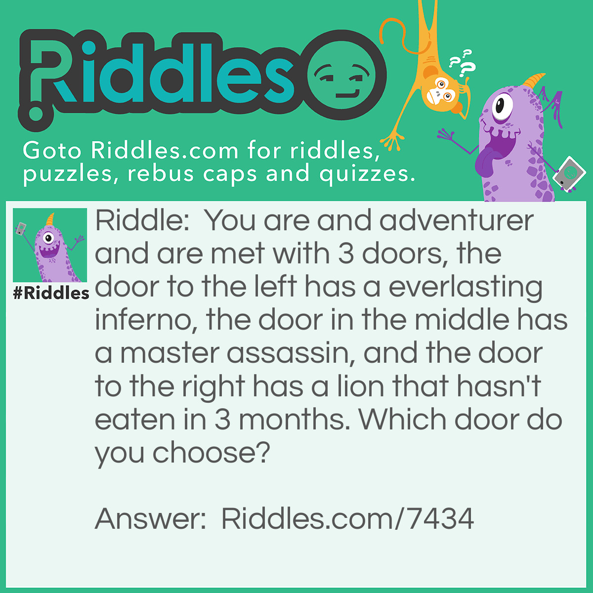 Riddle: You are and adventurer and are met with 3 doors, the door to the left has a everlasting inferno, the door in the middle has a master assassin, and the door to the right has a lion that hasn't eaten in 3 months. Which door do you choose? Answer: The door to the right because the lion would be dead from not eating for 3 months.