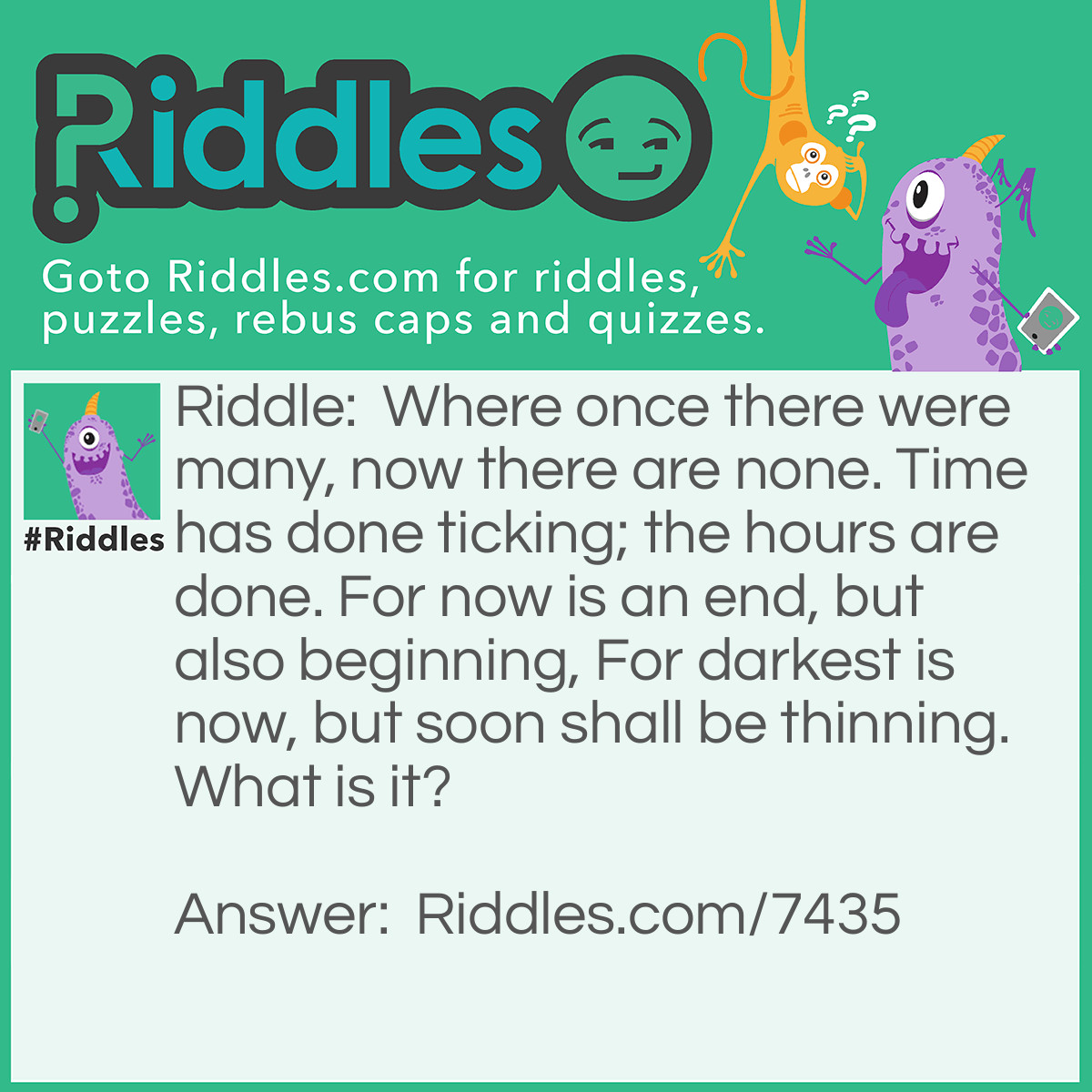 Riddle: Where once there were many, now there are none. Time has done ticking; the hours are done. For now is an end, but also beginning, For darkest is now, but soon shall be thinning. What is it? Answer: "Midnight" - Reasoning: The riddle is all about following something through to the end - a day. Once the day reaches its end, at midnight, when all the hours of the day are gone, right down to the last second, the clock resets. Thus, it marks both the end of a day and the beginning of a new one.