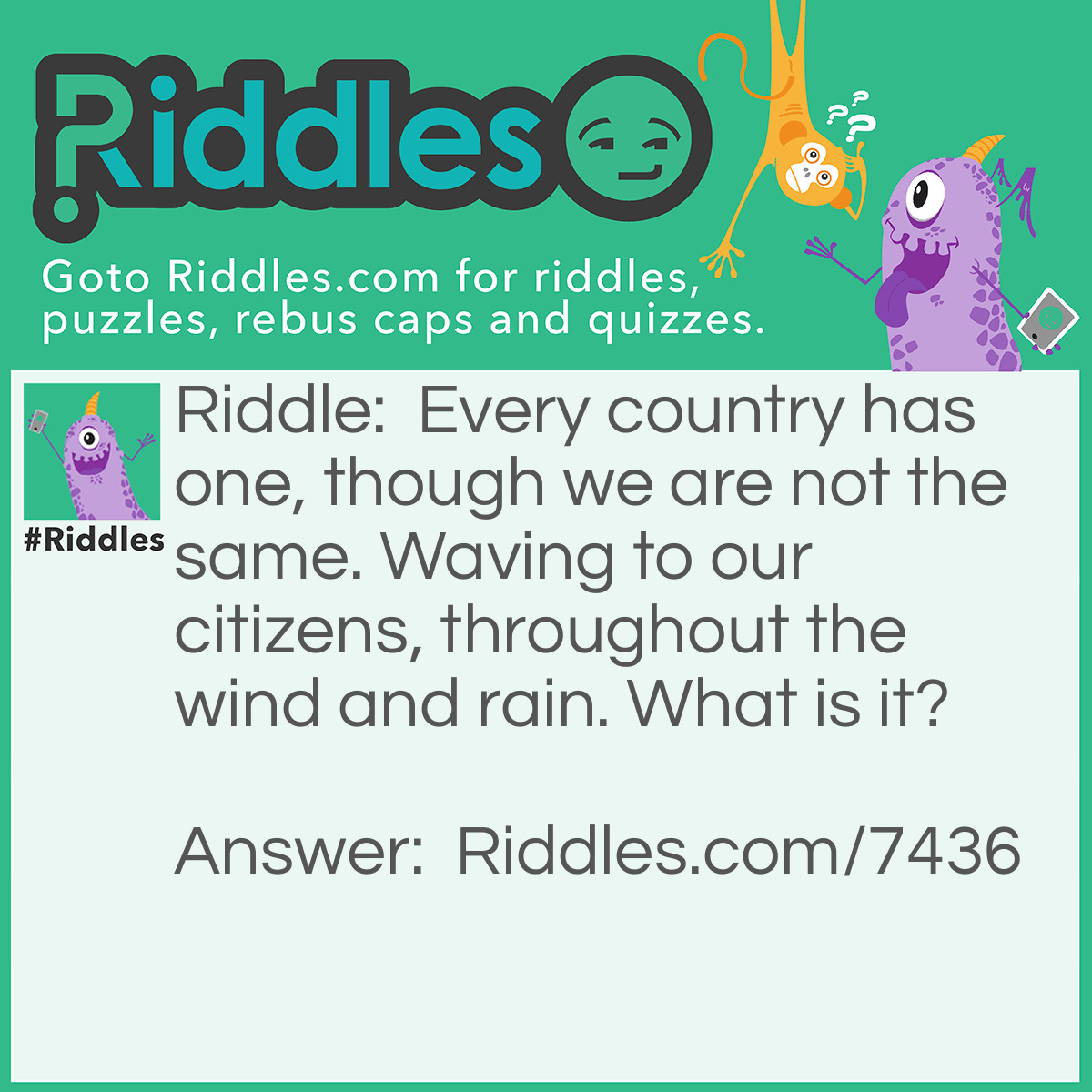 Riddle: Every country has one, though we are not the same. Waving to our citizens, throughout the wind and rain. What is it? Answer: "A Flag" - Reasoning: Every country has a flag, to represent it, and as such no 2 countries flags are alike. As they tend to be flown up on flag poles, they wave in the wind.