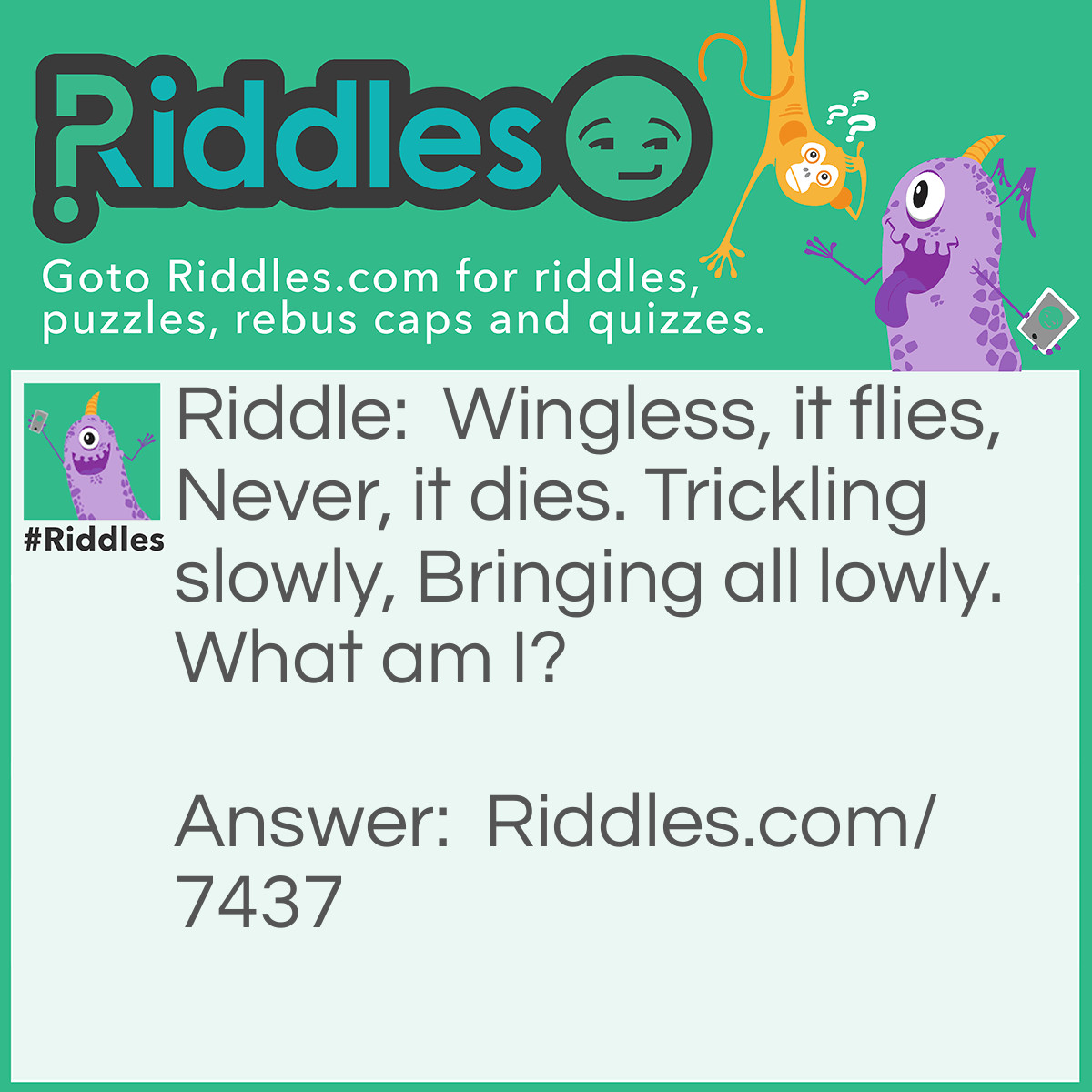 Riddle: Wingless, it flies, Never, it dies. Trickling slowly, Bringing all lowly. What am I? Answer: "Time" - Reasoning: Time can both fly by and trickle slowly, depending on how exciting or boring a situation is. It doesn't die, which hints that its not a physical entity, more an idea. And "bringing all lowly" represents how all things decay and fall into a state of entropy over time.