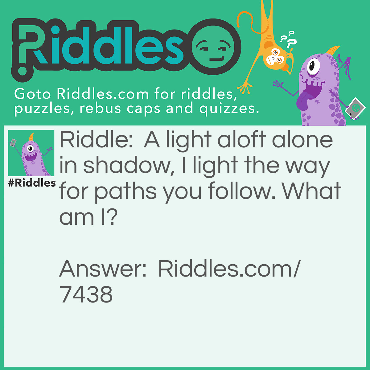 Riddle: A light aloft alone in shadow, I light the way for paths you follow. What am I? Answer: "Lampost" - Reasoning: Often, a street lampost will be a source of light above paths that are often travelled at night, hence it the reference to this lonely light guiding you on paths through the darkness.