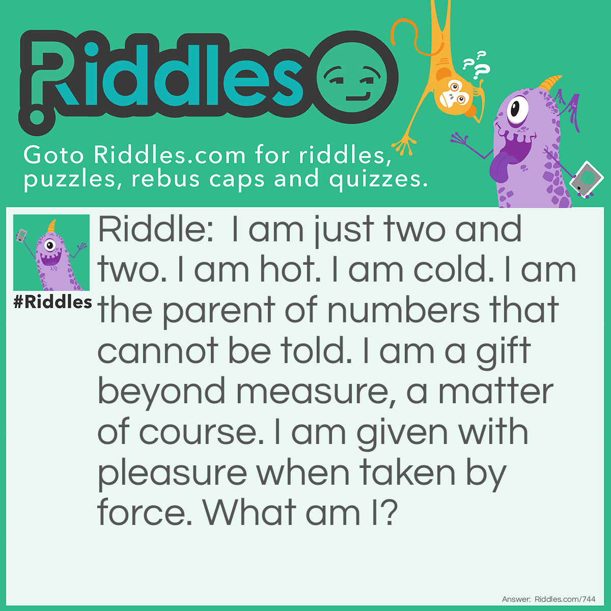 Riddle: I am just two and two. I am hot. I am cold. I am the parent of numbers that cannot be told. I am a gift beyond measure, a matter of course. I am given with pleasure when taken by force. 
What am I? Answer: I'm a Kiss!